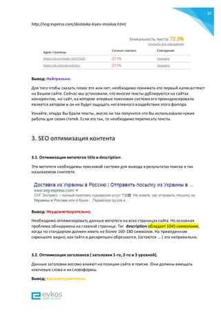 - 10
-
http://sng-express.com/dostavka-kiyev-moskva.html
Вывод: Нейтрально.
Для того чтобы сказать плохо это или нет, необходимо понимать кто первый написал текст
на Вашем сайте. Сейчас мы установили, что многие тексты дублируются на сайтах
конкурентов, но сайт, на котором впервые поисковая система его проиндексировала
является автором и он не будет ощущать негативного воздействия этого фактора.
Узнайте, откуда Вы брали тексты, могло ли так получится что Вы использовали чужие
работы для своих статей. Если это так, то необходимо переписать тексты.
3. SEO оптимизация контента
3.1. Оптимизация метатегов title и description.
Эти метатеги необходимы поисковой системе для вывода в результатах поиска в так
называемом сниппете.
Вывод: Неудовлетворительно.
Необходимо оптимизировать данные метатеги на всех страницах сайта. Но основная
проблема обнаружена на главной странице. Тег description обладает 1045 символами,
когда по стандартам должен иметь не более 160-180 символов. На приведенном
скриншоте видно, как тайтл и дискрипшен обрезаются, (остаются … ) это неправильно.
3.2. Оптимизация заголовков ( заголовки 1-го, 2-го и 3 уровней).
Данные заголовки весомо влияют на позиции сайта в поиске. Они должны вмещать
ключевые слова и их словоформы.
Вывод: Удовлетворительно.
 