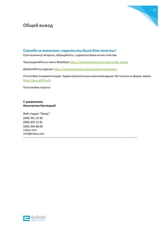 - 13
-
Общий вывод
Спасибоза внимание, надеюсьмы были Вам полезны!
Если возникнутвопросы,обращайтесь,с удовольствиемнаних ответим.
Присоединяйтеськнам в Фейсбуке https://www.facebook.com/web.studio.evkos/
Добавляйтесьвдрузья https://www.facebook.com/constantine.kostetskiy
И еслиВам понравилсяаудит, будемпризнательнызарекомендации.Вотссылкана форму заявки
https://goo.gl/P2ovZy
УспеховВам и роста!
С уважением,
Константин Костецкий
Веб-студия "Эвкос"
(044) 361-22-60
(096) 829-13-81
(093) 944-88-09
evkos.com
info@evkos.com
---------------------------------------------------------------------------------------------------------------------------
 
