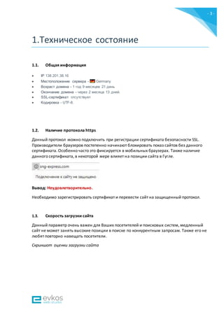 - 3 -
1.Техническое состояние
1.1. Общая информация
 IP 138.201.38.16
 Местоположение сервера - Germany
 Возраст домена - 1 год 9 месяцев 21 день
 Окончание домена - через 2 месяца 13 дней.
 SSL-сертификат отсутствует
 Кодировка - UTF-8.
1.2. Наличие протокола https
Данный протокол можно подключить при регистрации сертификата безопасности SSL.
Производители браузеров постепенно начинают блокировать показ сайтов без данного
сертификата. Особенно часто это фиксируется в мобильных браузерах. Также наличие
данного сертификата, в некоторой мере влияет на позиции сайта в Гугле.
Вывод: Неудовлетворительно.
Необходимо зарегистрировать сертификат и перевести сайт на защищенный протокол.
1.3. Скорость загрузки сайта
Данный параметр очень важен для Ваших посетителей и поисковых систем, медленный
сайт не может занять высокие позиции в поиске по конкурентным запросам. Также его не
любят повторно навещать посетители.
Скриншот оценки загрузки сайта
 