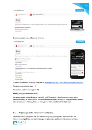 - 4 -
Скорость загрузки мобильной версии:
Данные получены c помощью сервиса: developers.google.com/speed/pagespeed/insights/
Показательдекстопверсии – 47
Показательмобильнойверсии – 42
Вывод: Неудовлетворительно.
Низкая оценка, нормой считается от 80 до 100 пунктов. Необходимо подключить
разработчика для приведения этого параметра в норму. Скорость загрузки сайта влияет
как на позиции в поиске, так и на поведение пользователей на странице.
1.4. Индексация сайта поисковыми системами
Это показатель говорит о том все ли страницы индексируются в поиске. Нет ли
технических проблем или запретов для индексации роботами поисковых систем.
 