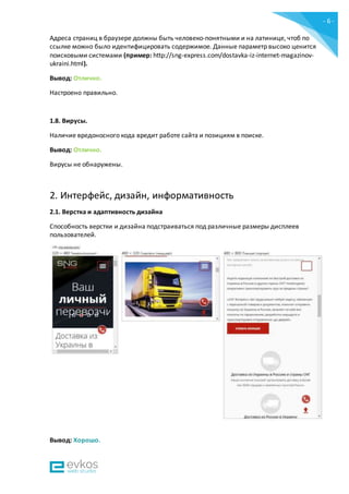- 6 -
Адреса страниц в браузере должны быть человеко-понятными и на латинице, чтоб по
ссылке можно было идентифицировать содержимое. Данные параметр высоко ценится
поисковыми системами (пример: http://sng-express.com/dostavka-iz-internet-magazinov-
ukraini.html).
Вывод: Отлично.
Настроено правильно.
1.8. Вирусы.
Наличие вредоносного кода вредит работе сайта и позициям в поиске.
Вывод: Отлично.
Вирусы не обнаружены.
2. Интерфейс, дизайн, информативность
2.1. Верстка и адаптивность дизайна
Способность верстки и дизайна подстраиваться под различные размеры дисплеев
пользователей.
Вывод: Хорошо.
 