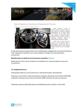 - 8 -
На данной странице предоставлена вся необходимая информация по услугам. Возможно,
стоит переместить картинку чуть ниже и вправо, так будет легче воспринимать
написанное.
Общий вывод по удобству использования и дизайну: Хорошо.
Дизайн Вашегосайта отвечаетсовременнымтребованиям,аструктураудобнаипроста для
пользователя.
2.2. Информативность
Сайт должен отвечать на все связанные с тематикой запросы пользователя.
Страницы со статьями и новостями должны обладать объемами текста более 1500-2000
символов. Страницы услуг желательно более 3000 символов. Остальные неважно.
Страница новости http://sng-express.com/dostavka-gruza-iz-ukrainy-v-rossiu.html
 