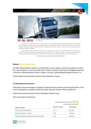 - 9 -
Вывод: Удовлетворительно.
На сайте присутствуют новости, но публикуются очень редко, желательно делать это хотя
бы 1 раз в неделю. К тому же такой текст сложно назвать новостью или информационной
статьей по тематике Вашего сайта. Скорее, это текст, дублирующий раздел Услуги и т.п.
Также обратите внимание на количество символов в тексте.
2.3 Уникальность контента
Поисковая система выводит на первые страницы поиска только уникальный контент. Если
тексты копируются на других сайтах высокие позиции такому сайту не добиться.
Результаты анализа уникальности некоторых страниц услуг
http://sng-express.com/services
 