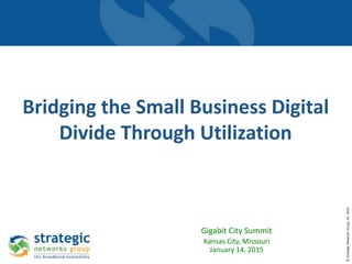 ©StrategicNetworksGroup,Inc.2014
Bridging the Small Business Digital
Divide Through Utilization
Gigabit City Summit
Kansas City, Missouri
January 14, 2015
 