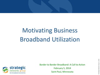 Border to Border Broadband: A Call to Action
February 5, 2014
Saint Paul, Minnesota

© Strategic Networks Group, Inc. 2014

Motivating Business
Broadband Utilization

 