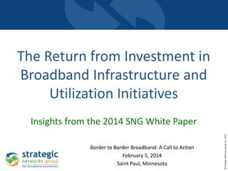 The Return from Investment in
Broadband Infrastructure and
Utilization Initiatives

Border to Border Broadband: A Call to Action
February 5, 2014
Saint Paul, Minnesota

© Strategic Networks Group, Inc. 2014

Insights from the 2014 SNG White Paper

 