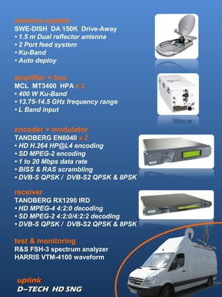 uplinkuplink
D–TECH HD SNGD–TECH HD SNG
antenna system
SWE-DISH DA 150K Drive-Away
• 1.5 m Dual reflector antenna
• 2 Port feed system
• Ku-Band
• Auto deploy
amplifier + buc
MCL MT3400 HPA x 2
• 400 W Ku-Band
• 13.75-14.5 GHz frequency range
• L Band input
encoder + modulator
TANDBERG EN8040 x 2
• HD H.264 HP@L4 encoding
• SD MPEG-2 encoding
• 1 to 20 Mbps data rate
• BISS & RAS scrambling
• DVB-S QPSK / DVB-S2 QPSK & 8PSK
receiver
TANDBERG RX1290 IRD
• HD MPEG-4 4:2:0 decoding
• SD MPEG-2 4:2:0/4:2:2 decoding
• DVB-S QPSK / DVB-S2 QPSK & 8PSK
test & monitoring
R&S FSH-3 spectrum analyzer
HARRIS VTM-4100 waveform
 