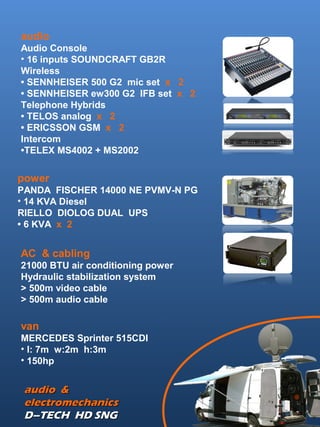 AC & cabling
21000 BTU air conditioning power
Hydraulic stabilization system
> 500m video cable
> 500m audio cable
power
PANDA FISCHER 14000 NE PVMV-N PG
• 14 KVA Diesel
RIELLO DIOLOG DUAL UPS
• 6 KVA x 2
audio &audio &
electromechanicselectromechanics
D–TECH HD SNGD–TECH HD SNG
audio
Audio Console
• 16 inputs SOUNDCRAFT GB2R
Wireless
• SENNHEISER 500 G2 mic set x 2
• SENNHEISER ew300 G2 IFB set x 2
Telephone Hybrids
• TELOS analog x 2
• ERICSSON GSM x 2
Intercom
•TELEX MS4002 + MS2002
van
MERCEDES Sprinter 515CDI
• l: 7m w:2m h:3m
• 150hp
 