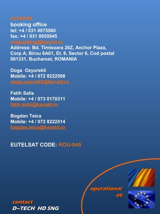 contactcontact
D–TECH HD SNGD–TECH HD SNG
contacts
booking office
tel: +4 / 031 4075560
fax: +4 / 031 8055945
sngbooking@kanald.ro
Address: Bd. Timisoara 26Z, Anchor Plaza,
Corp A, Birou 6A01, Et. 6, Sector 6, Cod postal
061331, Bucharest, ROMANIA
Doga Ozyurekli
Mobile: +4 / 072 8222508
doga.ozyurekli@kanald.ro 
Fatih Salis
Mobile: +4 / 073 0170311
fatih.salis@kanald.ro
Bogdan Teica
Mobile: +4 / 072 8222514
bogdan.teica@kanald.ro 
EUTELSAT CODE: ROU-045
operationaloperational
at:at:
 