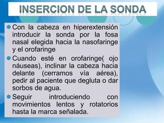  Con la cabeza en hiperextensión
introducir la sonda por la fosa
nasal elegida hacia la nasofaringe
y el orofaringe
 Cuando esté en orofaringe( ojo
náuseas), inclinar la cabeza hacia
delante (cerramos vía aérea),
pedir al paciente que degluta o dar
sorbos de agua.
 Seguir introduciendo con
movimientos lentos y rotatorios
hasta la marca señalada.
 