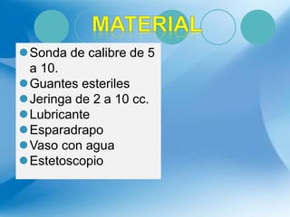 Sonda de calibre de 5
a 10.
Guantes esteriles
Jeringa de 2 a 10 cc.
Lubricante
Esparadrapo
Vaso con agua
Estetoscopio
 