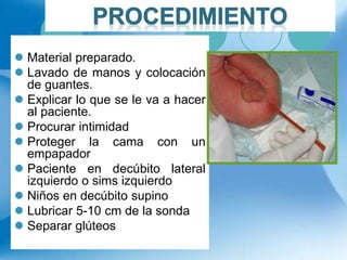  Material preparado.
 Lavado de manos y colocación
de guantes.
 Explicar lo que se le va a hacer
al paciente.
 Procurar intimidad
 Proteger la cama con un
empapador
 Paciente en decúbito lateral
izquierdo o sims izquierdo
 Niños en decúbito supino
 Lubricar 5-10 cm de la sonda
 Separar glúteos
 