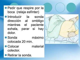  Pedir que respire por la
boca (relaja esfínter)
 Introducir la sonda
dirección al ombligo
mientras el paciente
exhala, parar si hay
dolor.
 Sonda máximo
colocada 20 min.
 Colocar material
colector.
 Retirar la sonda.
 