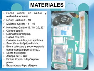 o Sonda vesical de calibre y
material adecuado.
 Niños: Calibre 8 – 10
 Mujeres: Calibre 14 – 16
 Hombres: Calibre 16, 18, 20, 22
o Campo estéril.
o Lubricante urológico.
o Gasas estériles.
o Guantes estériles y no estériles.
o Solución antiséptica diluida.
o Bolsa colectora y soporte para la
cama (sondaje permanente).
o Suero fisiológico.
o Jeringa de 10 CC.
o Pinzas Kocher o tapón para
pinzar.
o Esparadrapo hipo alérgico
MATERIALES
 