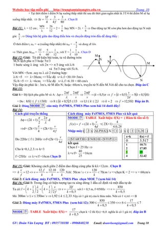 Website học tập miễn phí http://trungtamtainangtre.edu.vn Trang 10
GV: Đoàn Văn Lượng ĐT : 0915718188 - 0906848238 Email: doanvluong@gmail.com Trang 10
+ Tại thời điểm t điểm N hạ xuống thấp nhất thì sau đ thời gian ngắn nhất là 3T/4 thì điểm M sẽ hạ
xuống thấp nhất. s
f
T
t
80
3
4
3
4
3
 . Chọn B
Bài 11:  = 12 cm ;
MN

=
26
12
= 2 +
1
6
hay MN = 2 +
6

 Dao động tại M sớm pha h n dao động tại N một
góc
3

. DDùùnngg lliiêênn hhệệ ggiiữữaa ddaaoo đđộộnngg đđiiềềuu hhòòaa vvàà cchhuuyyểểnn đđộộnngg ttrròònn đđềềuu ddễễ ddàànngg tthhấấyy :
Ở thời điểm t, uN = -a (xuống thấp nhất) thì uM =
a
2
 và đang đi lên.
 Thời gian tmin =
5T
6
=
5 1
s s
60 12
 , với T =
1 1
s
f 10
 . Chọn D
Bài 12: Giải: Từ dữ kiện bài toán, ta vẽ đ ờng tròn
M,N lệch pha /3 hoặc 5/3
1 b ớc s ng  ứng với 2 => /3 ứng với /6
và 5/3 ứng với 5/6.
Với MN =5cm .suy ra  c 2 tr ờng hợp:
/6 =5 => =30cm; =>Tốc độ v=.f =30.10=3m/s
5/6 =5 =>  =6cm; =>Tốc độ v=.f =6.10 = 60 cm/s
Vậ đáp án phải là : 3m/s, từ M đến N; hoặc: 60cm/s, tru ền từ N đến M.Với đề cho ta chọn .Đáp án C
Bài 13:
Giải 1:+ Độ lệch pha giữa M và A:    Hzk
d
v
kfk
v
df
v
dfd
5,05
2
5,0)5,0(
222
 




+ Do :   HzfkkkHzfHz 5,1221,21,1135.5,08138  Đáp án D.
Giải 2: Dùng MODE 7 của máy Fx570ES, 570ES Plus xem bài 14 dƣới đây!
Bài 14:
Cách giải truyền thống Cách dùng máy Fx570ES, 570ES Plus và kết quả

2
)12(

 k =

2
d
d= (2k+1)
4

= (2k+1)
f
v
4
Do 22Hz ≤ f  26Hz f=(2k+1)
d
v
4
Cho k=0,1,2.3. k=3
f =25Hz  =v/f =16cm Chọn D
MODE 7 : TABLE Xuất hiện: f(X) = ( Hàm là tần số f)
( ) (2 1)
4
v
f x f k
d
   =( 2X+1)
4
4.0,28
Nhập máy:( 2 x ALPHA ) X + 1 ) x ( 1 : 0,28 )
= START 0 = END 10 = STEP 1 =
kết quả
Chọn f = 25 Hz 
=v/f=
25
40
=16cm
Bài 15: Giải: Khoảng cách giữa 2 điểm dao động cùng pha là k=12cm . Chọn B
=>
12. 12.10 120
12
v f
k v
f k k k
     .Với:
120
50 / 70 /cm s v cm s
k
   =>chọn K = 2 => v = 60cm/s
Giải 2: Cách dùng máy Fx570ES, 570ES Plus chọn MOE 7 (xem bài 14)
Bài 16: Giải 1: Trong ống c hiện t ợng tạo ra s ng dừng 1 đầu cố định và một đầu tự do
Ta có:
1 1 2
2 2 2 2 0,5
   
        
   
v lf
l k k v
f k
với l = 0,5 m, f=850Hz =>
850
0,5
v
k


Mà 300 / 350 / 1,92 2,33    m s v m s k .Vậ c 1 giá trị của k thỏa mãn. Nên c 1 vị trí => B
Giải 2: Dùng máy Fx570ES, 570ES Plus (xem bài 12):
850 17
300 350 6 7
0,5 0,5k k
    
 
MODE 7 : TABLE Xuất hiện: f(X) =
17
0,5k 
chọn k =2 thì f(x) =6,8 .nghĩa là c 1 giá trị .đáp án B
x=k f(x) = f
0 3.517
1
2
3
4
10.71
17.85
25
32.42
N
M
M
.N
N

 
 