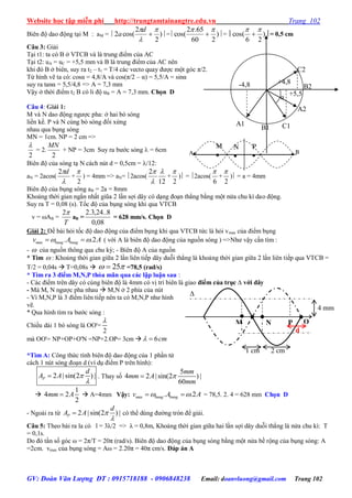 Website học tập miễn phí http://trungtamtainangtre.edu.vn Trang 102
GV: Đoàn Văn Lượng ĐT : 0915718188 - 0906848238 Email: doanvluong@gmail.com Trang 102
Biên độ dao động tại M : aM =  )
2
2
cos(2




d
a = )
260
65.2
cos(

 =  )
26
cos(

 = 0,5 cm
Câu 3: Giải
Tại t1: ta c B ở VTCB và là trung điểm của AC
Tại t2: uA = uC = +5,5 mm và B là trung điểm của AC nên
khi đ B ở biên, su ra t2 – t1 = T/4 các vecto qua đ ợc một g c π/2.
Từ hình vẽ ta c : cosα = 4,8/A và cos(π/2 – α) = 5,5/A = sinα
su ra tanα = 5,5/4,8 => A = 7,3 mm
Vậ ở thời điểm t2 B c li độ uB = A = 7,3 mm. Chọn D
Câu 4: Giải 1:
M và N dao động ng ợc pha: ở hai b s ng
liền kề. P và N cùng b s ng đối xứng
nhau qua bụng s ng
MN = 1cm. NP = 2 cm =>
2

= 2.
2
MN
+ NP = 3cm Su ra b ớc s ng  = 6cm
Biên độ của s ng tạ N cách nút d = 0,5cm = /12:
aN = 2acos(

d2
+
2

) = 4mm => aN= 2acos(
12
2 


+
2

) = 2acos(
6

+
2

) = a = 4mm
Biên độ của bụng s ng aB = 2a = 8mm
Khoảng thời gian ngắn nhất giũa 2 lần sợi dâ c dạng đoạn thẳng bằng một nửa chu kì dao động.
Su ra T = 0,08 (s). Tốc độ của bụng s ng khi qua VTCB
v = AB =
T
2
aB =
08,0
8..24,3.2
= 628 mm/s. Chọn D
Giải 2: Đề bài hỏi tốc độ dao động của điểm bụng khi qua VTCB tức là hỏi vmax của điểm bụng
ax . .2m bung bungv A A   ( với A là biên độ dao động của nguồn s ng ) =>Nh vậ cần tìm :
-  của nguồn thông qua chu kỳ; - Biên độ A của nguồn
* Tìm  : Khoảng thời gian giữa 2 lần liên tiếp dâ duỗi thẳng là khoảng thời gian giữa 2 lần liên tiếp qua VTCB =
T/2 = 0,04s  T=0,08s  25  =78,5 (rad/s)
* Tìm ra 3 điểm M,N,P thỏa mãn qua các lập luận sau :
- Các điểm trên dâ c cùng biên độ là 4mm c vị trí biên là giao điểm của trục ∆ với dây
- Mà M, N ng ợc pha nhau  M,N ở 2 phía của nút
- Vì M,N,P là 3 điểm liên tiếp nên ta c M,N,P nh hình
vẽ.
* Qua hình tìm ra b ớc s ng :
Chiều dài 1 b s ng là OO'=
2

mà OO'= NP+OP+O'N =NP+2.OP= 3cm  6cm 
*Tìm A: Công thức tính biên độ dao động của 1 phần tử
cách 1 nút s ng đoạn d (ví dụ điểm P trên hình):
2 | sin(2 ) |P
d
A A 

 . Tha số
5
4 2 | sin(2 ) |
60
mm
mm A
mm


1
4 2
2
mm A  A=4mm Vậy: ax . .2m bung bungv A A   = 78,5. 2. 4 = 628 mm Chọn D
- Ngoài ra từ 2 | sin(2 ) |P
d
A A 

 c thể dùng đ ờng tròn để giải.
Câu 5: Theo bài ra la c l = 3λ/2 => λ = 0,8m, Khoảng thời gian giữa hai lần sợi dâ duỗi thẳng là nửa chu kì: T
= 0,1s.
Do đ tần số g c ω = 2π/T = 20π (rad/s). Biên độ dao động của bụng s ng bằng một nửa bề rộng của bụng s ng: A
=2cm. vmax của bụng s ng = Aω = 2.20π = 40π cm/s. Đáp án A
M N P
4 mm
1 cm 2 cm
O
d
∆
BA
A
P

M

N

A1 C1B1
A2
C2
B2-4,8 +4,8
+5,5
α
 