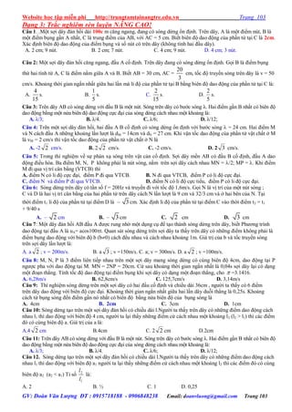 Website học tập miễn phí http://trungtamtainangtre.edu.vn Trang 103
GV: Đoàn Văn Lượng ĐT : 0915718188 - 0906848238 Email: doanvluong@gmail.com Trang 103
Dạng 3: Trắc nghiêm rèn luyện NÂNG CAO!
Câu 1. .Một sợi dâ đàn hồi dài 100c m căng ngang, đang c s ng dừng ổn định. Trên dâ , A là một điểm nút, B là
một điểm bụng gần A nhất, C là trung điểm của AB, với AC = 5 cm. Biết biên độ dao động của phần tử tại C là 2cm.
Xác định biên độ dao động của điểm bụng và số nút c trên dâ (không tính hai đầu dâ ).
A. 2 cm; 9 nút. B. 2 cm; 7 nút. C. 4 cm; 9 nút. D. 4 cm; 3 nút.
Câu 2: Một sợi dâ đàn hồi căng ngang, đầu A cố định. Trên dâ đang c s ng dừng ổn định. Gọi B là điểm bụng
thứ hai tính từ A, C là điểm nằm giữa A và B. Biết AB = 30 cm, AC =
3
20
cm, tốc độ tru ền s ng trên dâ là v = 50
cm/s. Khoảng thời gian ngắn nhất giữa hai lần mà li độ của phần tử tại B bằng biên độ dao động của phần tử tại C là:
A.
15
4
s. B.
5
1
s. C.
15
2
s. D.
5
2
s.
Câu 3: Trên dâ AB c s ng dừng với đầu B là một nút. S ng trên dâ c b ớc s ng λ. Hai điểm gần B nhất c biên độ
dao động bằng một nửa biên độ dao động cực đại của s ng dừng cách nhau một khoảng là:
A. λ/3; B. λ/4. C. λ/6; D. λ/12;
Câu 4: Trên một sợi dâ đàn hồi, hai đầu A B cố định c s ng dừng ổn định với b ớc s ng  = 24 cm. Hai điểm M
và N cách đầu A những khoảng lần l ợt là dM = 14cm và dN = 27 cm. Khi vận tốc dao động của phần tử vật chất ở M
là vM = 2 cm/s thì vận tốc dao động của phần tử vật chất ở N là
A. -2 2 cm/s. B. 2 2 cm/s. C. -2 cm/s. D. 2 3 cm/s.
Câu 5: Trong thí nghiệm về sự phản xạ s ng trên vật cản cố định. Sợi dâ mền AB c đầu B cố định, đầu A dao
động điều hòa. Ba điểm M, N, P không phải là nút s ng, nằm trên sợi dâ cách nhau MN = /2; MP = . Khi điểm
M đi qua vị trí cân bằng (VTCB) thì
A. điểm N c li độ cực đại, điểm P đi qua VTCB. B. N đi qua VTCB, điểm P c li độ cực đại.
C. điểm N và điểm P đi qua VTCB. D. điểm N c li độ cực tiểu, điểm P c li độ cực đại.
Câu 6: S ng dừng trên dâ c tần số f = 20Hz và tru ền đi với tốc độ 1,6m/s. Gọi N là vị trí của một nút s ng ;
C và D là hai vị trí cân bằng của hai phần tử trên dâ cách N lần l ợt là 9 cm và 32/3 cm và ở hai bên của N. Tại
thời điểm t1 li độ của phần tử tại điểm D là – 3 cm. Xác định li độ của phần tử tại điểm C vào thời điểm t2 = t1
+ 9/40 s
A. – 2 cm B. – 3 cm C. 2 cm D. 3 cm
Câu 7: Một dâ đàn hồi AB đầu A đ ợc rung nhờ một dụng cụ để tạo thành s ng dừng trên dâ , biết Ph ng trình
dao động tại đầu A là uA= acos100t. Quan sát s ng dừng trên sợi dâ ta thấ trên dâ c những điểm không phải là
điểm bụng dao động với biên độ b (b0) cách đều nhau và cách nhau khoảng 1m. Giá trị của b và tốc tru ền s ng
trên sợi dâ lần l ợt là:
A. a 2 ; v = 200m/s. B. a 3 ; v =150m/s. C. a; v = 300m/s. D. a 2 ; v =100m/s.
Câu 8: M, N, P là 3 điểm liên tiếp nhau trên một sợi dâ mang s ng dừng c cùng biên độ 4cm, dao động tại P
ng ợc pha với dao động tại M. MN = 2NP = 20cm. Cứ sau khoảng thời gian ngắn nhất là 0,04s sợi dâ lại c dạng
một đoạn thẳng. Tính tốc độ dao động tại điểm bụng khi sợi dâ c dạng một đoạn thẳng, cho  =3.1416.
A. 6,28m/s B. 62,8cm/s C. 125,7cm/s D. 3,14m/s
Câu 9: Thí nghiệm s ng dừng trên một sợi dâ c hai đầu cố định và chiều dài 36cm , ng ời ta thấ c 6 điểm
trên dâ dao động với biên độ cực đại. Khoảng thời gian ngắn nhất giữa hai lần dâ duỗi thẳng là 0,25s. Khoảng
cách từ bụng s ng đến điểm gần n nhất c biên độ bằng nửa biên độ của bụng s ng là
A. 4cm B. 2cm C. 3cm D. 1cm
Câu 10: S ng dừng tạo trên một sợi dâ đàn hồi c chiều dài l.Ng ời ta thấ trên dâ c những điểm dao động cách
nhau l1 thì dao động với biên độ 4 cm, ng ời ta lại thấ những điểm cứ cách nhau một khoảng l2 (l2 > l1) thì các điểm
đ c cùng biên độ a. Giá trị của a là:
A.4 2 cm B.4cm C. 2 2 cm D.2cm
Câu 11: Trên dâ AB c s ng dừng với đầu B là một nút. S ng trên dâ c b ớc s ng λ. Hai điểm gần B nhất c biên độ
dao động bằng một nửa biên độ dao động cực đại của s ng dừng cách nhau một khoảng là:
A. λ/3; B. λ/4. C. λ/6; D. λ/12;
Câu 12. S ng dừng tạo trên một sợi dâ đàn hồi c chiều dài l.Ng ời ta thấ trên dâ c những điểm dao động cách
nhau l1 thì dao động với biên độ a1 ng ời ta lại thấ những điểm cứ cách nhau một khoảng l2 thì các điểm đ c cùng
biên độ a2 (a2 < a1) Tỉ số
1
2
l
l
là:
A. 2 B. ½ C. 1 D. 0,25
 