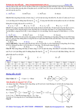 Website học tập miễn phí http://trungtamtainangtre.edu.vn Trang 104
GV: Đoàn Văn Lượng ĐT : 0915718188 - 0906848238 Email: doanvluong@gmail.com Trang 104
Câu 13: Một sợi dâ AB=120 cm, hai đầu cố định, khi có sóng dừng ổn định xuất hiện 5 nút s ng. O là trung điểm
dâ , M,N là hai điểm trên dây nằm về hai phía của O, với OM=5cm, ON=10 cm, tại thời điểm t vận tốc của M là 60
cm/s thì vận tốc của N là
A. - 60 cm/s B. 60 cm/s C. 30 cm/s D. 60cm/s
Câu 14: Một s ng dừng trên dâ c b ớc s ng  và N là một nút s ng. Hai điểm M1, M2 nằm về 2 phía của N và c
vị trí cân bằng cách N những đoạn lần l ợt là
8

và
12

. Ở cùng một thời điểm mà hai phần tử tại đ c li độ khác
không thì tỉ số giữa li độ của M1 so với M2 là
A. 1 2/ 2.u u   B. 1 2/ 1/ 3.u u  C. 1 2/ 2.u u  D. 1 2/ 1/ 3.u u  
Câu 15: Cho s ng c ổn định, tru ền trên một sợi dâ rất dài từ một đầu dâ . Tốc độ tru ền s ng trên dâ là 2,4 m/s,
tần số s ng là 20 Hz, biên độ s ng là 4 mm. Hai điểm M và N trên dâ cách nhau 37 cm. S ng tru ền từ M tới N.
Tại thời điểm t, s ng tại M c li độ –2 mm và đang đi về vị trí cân bằng, Vận tốc s ng tại N ở thời điểm (t -1,1125)s
là
A. - 8π 3 cm/s. . B. 80π 3 mm/s C. 8 cm/s D. 16π cm/s
Câu 16(ĐH- 2012): Trên một sợi dâ căng ngang với hai đầu cố định đang c s ng dừng. Không xét các điểm bụng
hoặc nút, quan sát thấ những điểm c cùng biên độ và ở gần nhau nhất thì đều cách đều nhau 15cm. B ớc s ng trên
dâ c giá trị bằng
A. 30 cm. B. 60 cm. C. 90 cm. D. 45 cm.
Câu 17 (ĐH 2012): Trên một sợ dâ đàn hồi dài 100 cm với hai đầu A và B cố định đang c s ng dừng, tần số s ng
là 50 Hz. Không kể hai đầu A và B, trên dâ c 3 nút s ng . Tốc độ tru ền s ng trên dâ là
A. 15 m/s B. 30 m/s C. 20 m/s D. 25 m/s
Câu 18: Một s ng dừng trên dâ c b ớc s ng λ và N là một nút s ng. Hai điểm P và Q nằm về hai phía
của N c vị trí cân bằng cách N những đoạn lần l ợt là
12

và
3

. Ở vị trí c li độ khác không thì tỉ số
giữa li độ của P so với Q là
A.
1
3

B.
1
3
C. – 1 D. - 3
Đáp án:
Câu 1 Câu 2 Câu 3 Câu 4 Câu 5 Câu 6 Câu 7 Câu 8 Câu 9 Câu 10
D C A A C A A A B A
Câu 11 Câu 12 Câu 13 Câu 14 Câu 15 Câu 16 Câu 17 Câu 18 Câu 19 Câu 20
A B A A A B D
Hướng dẫn chi tiết:
Câu 1 Giải: AC =
8

= 5 cm=>  = 40cm
biên độ phần tử sóng tại C là 2 2 cm
Áp dụng công thức: Phương trình sóng dừng tại M cách nút A một khoảng d; 2a biên độ của bụng sóng
)
2
cos()
2
2
cos(2





 t
d
au
Biên độ s ng tại C :
AC = 2acos(

d2
+
2

) = 2acos(
40
5.2
+
2

) = 2acos(
4
3
) = 2 2 cm
=> a = 2 cm => Biên độ của bụng s ng AB = 2a = 4cm
Trên dâ c 5 b s ng nên sẽ c 3 nút không kể hai đầu dâ .
Chọn D
C B
 A

M

C
BO
 