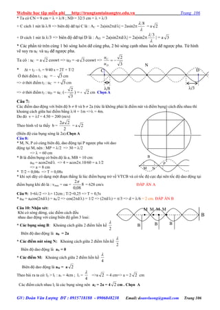 Website học tập miễn phí http://trungtamtainangtre.edu.vn Trang 106
GV: Đoàn Văn Lượng ĐT : 0915718188 - 0906848238 Email: doanvluong@gmail.com Trang 106
* Ta có CN = 9 cm =  + /8 ; ND = 32/3 cm =  + /3
+ C cách 1 nút là /8 => biên độ dđ tại C là : AC = 2asin2d/ = 2asin2

 8
= a 2
+ D cách 1 nút là /3 => biên độ dđ tại D là : AD = 2asin2d/ = 2asin2

 3
 = a 3
* Các phần tử trên cùng 1 b s ng luôn dđ cùng pha, 2 b s ng cạnh nhau luôn dđ ng ợc pha. Từ hình
vẽ su ra uC và uD dđ ng ợc pha.
Ta có : uC = a 2 coswt => uD = -a 3 coswt =>
3
2

D
C
u
u
* t = t2 – t1 = 9/40 s = 2T + T/2
Ở thời điểm t1 : uC = – 3 cm
=> ở thời điểm t2 : uC = + 3 cm
=> ở thời điểm t2 : uD = uC.
3
2
( ) = - 2 cm Chọn A
Câu 7:
Các điểm dao động với biên độ b  0 và b  2a (tức là không phải là điểm nút và điểm bụng) cách đều nhau thì
khoảng cách giữa hai điểm bằng /4 = 1m => = 4m.
Do đ v = f = 4.50 = 200 (m/s)
Theo hình vẽ ta thấ b =
2
22a
= a 2
(Biên độ của bụng s ng là 2a).Chọn A
Câu 8:
* M, N, P c cùng biên độ, dao động tại P ng ợc pha với dao
động tại M, nên : MP = /2 => 30 = /2
=>  = 60 cm
* B là điểm bụng c biên độ là a, MB = 10 cm:
aM = acos2d/ => 4 = acos2.10/60 = a.1/2
=> a = 8 cm
* T/2 = 0,04s => T = 0,08s
* khi sợi dâ c dạng một đoạn thẳng là lúc điểm bụng trở về VTCB và c tốc độ cực đại nên tốc độ dao động tại
điểm bụng khi đ là : vmax = a = 8
08,0
2
= 628 cm/s ĐÁP ÁN A
Câu 9: l=6/2 => = 12cm ; T/2=0,25 => T = 0,5s
* aM = abcos(2d/) = ab/2 => cos(2d/) = 1/2 => (2d/) = /3 => d = /6 = 2 cm. ĐÁP ÁN B
Câu 10: Nhận xét:
Khi c s ng dừng, các điểm cách đều
nhau dao động với cùng biên độ gồm 3 loai:
* Các bụng sóng B: Khoảng cách giữa 2 điểm liền kề
2

Biên độ dao động là aB = 2a
* Các điểm nút sóng N: Khoảng cách giữa 2 điểm liền kề
2

Biên độ dao động là aN = 0
* Các điểm M: Khoảng cách giữa 2 điểm liền kề
4

Biên độ dao động là aM = a 2
Theo bài ra ta có: l2 > l1 : a1 = 4cm ; l1 =
4

=>a 2 = 4 cm=> a = 2 2 cm
Các điểm cách nhau l2 là các bụng s ng nên a2 = 2a = 4 2 cm . Chọn A
BBB
M M M M
    B
M N
P
B
N
DC
/8 /3
 