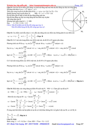 Website học tập miễn phí http://trungtamtainangtre.edu.vn Trang 107
GV: Đoàn Văn Lượng ĐT : 0915718188 - 0906848238 Email: doanvluong@gmail.com Trang 107
Câu 11: Giải:Gọi M là điểm giao động với biên độ bằng một nửa biên độ dao động cực đại của s ng dừng
Dễ dàng tính đ ợc Cos α = 1/2 nên α =  /3
Thời gian s ng tru ền từ B đến điểm M là: t = α/ =( /3)/( 2 /T) = T/6
Quãng đ ng s ng tru ền đ ợc là: MB = S = v.t = v.T/6 = λ/6.
Do hai điểm gần B nhất c biên độ dao động bằng một nửa
biên độ dao động cực đại của s ng dừng nên hai điểm nà sẽ phải
đối xứng nhau qua B
Khoảng cách giữa cúng là: L = 2. MB
Hay: L =2.S = 2. λ/6. = λ/3.
Chú ý: Nếu B là điểm nút thì lấ đối xứng qua trục Δ.
Nếu B là điểm bụng thì lấ đối xứng qua trục o !.
Câu 12: Các điểm cách đều nhau l1 và l2 đều dao động nên các điểm nà không phải là các điểm nút
a2 < a1 => l2 =
4

và l1 =
2

=>
1
2
l
l
=
2
1
. Chọn B
Câu 13: C 5 nút nên trung điểm của AB là một nút, do đ M và N ng ợc pha nhau.
Ph ng trình của M là uM = ab sin 2 sin
OM
t 

thì uN = ab sin sin( )
ON
t  


Suy ra vM = sin2 osb
OM
a c t  

và vN = sin 2 os( ) sin 2 osb b
ON ON
a c t a c t      
 
  
lập tỉ số
sin 2
sin 2
N
M
ON
v
OMv




  với AB = 4
2
60
2 4
AB
cm

   ta có vN = -vM 3 60 3 /cm s 
C 5 nút nên trung điểm của AB là một nút, do đ M và N ng ợc pha nhau.
Ph ng trình của M là uM = ab sin 2 sin
OM
t 

thì uN = ab sin sin( )
ON
t  


Suy ra vM = sin2 osb
OM
a c t  

và vN = sin 2 os( ) sin 2 osb b
ON ON
a c t a c t      
 
  
lập tỉ số
sin 2
sin 2
N
M
ON
v
OMv




  với AB = 4
2
60
2 4
AB
cm

   . ta có vN = -vM 3 60 3 /cm s  Đáp án A
Câu 14: Biểu thức của s ng dừng tại điểm M cách nút N: NM = d . Chọn gốc tọa độ tại N
d1 = NM1 = -
8

; d2 = NM2 =
12

; uM = 2acos(
2
2 



d
)cos(t -
2

)
Biên độ của s ng tại M aM = 2acos(
2
2 



d
)
a1 = 2acos(

2
8

+
2

) = 2acos(
4

+
2

) = 2acos
4

= a 2 (cm)
a2 = 2acos(

2
12

+
2

) = 2acos(
6

+
2

) = 2acos
3
2
= - a (cm)
Ở cùng một thời điểm mà hai phần tử tại đ c li độ khác không thì tỉ số giữa li độ của M1 so với M2 là
2
1
u
u
=
2
1
a
a
= - 2 . Đáp án A
Câu 15: Giải:
B ớc s ng:  = v/f = 0,12m = 12cm. MN = 37cm = 3 + /12
y
O Δ
M2
M1
M
α
B
 