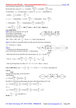 Website học tập miễn phí http://trungtamtainangtre.edu.vn Trang 108
GV: Đoàn Văn Lượng ĐT : 0915718188 - 0906848238 Email: doanvluong@gmail.com Trang 108
Giả sử biểu thức s ng tại M uM = 4cos40πt (mm).
Khi đ biểu thức s ng tại N uN = 4cos(40πt -
12
37.2
) = 4cos(40πt -
6
.37
) (mm)
Tại thời điểm t uM = 4cos40πt (mm).= -2 (mm) và vM = u’M = - 160πsin40πt >0
cos40πt = -
2
1
và sin40πt = -
2
3
< 0
vN = u’N = - 160πsin[40π(t – 1,1125) -
6
.37
] = - 160πsin[40πt – 44,5π -
6
.37
]
= - 160πsin[40πt –
3
.2
] = - 160π[sin40πtcos
3
.2
- cos40πtsin
3
.2
]
= - 160π(
2
3
2
1
+
2
1
2
3
) = - 80π 3 mm/s = - 8π 3 cm/s . Đáp án A
Câu 16(Đh 2012):
Giải 1: Giả sử các điểm M, N, P, Q, M’
là các điểm c cùng biên độ
Trong một b s ng c 2 điểm cùng
biên độ đối xứng nhau qua bụng
MN = 2EN=> MN + NP =
2

= 30 cm =>  = 60cm. Chọn đáp án B
Giải 2: Các điểm c cùng biên độ đều cách đều nhau thì cách nhau một khoảng :
4

=15cm.Vậ 60  cm.
Giải 3:
+ vì không xét các điểm bụng hoặc nút,
nên ta c thể chọn các điểm c biên độ = ½ biên độ bụng
+ Biểu thức biên độ của một điểm cách một nút đoạn x là:
2
sinx B
x
A a
+ Cho Ax = 1/2aB → min
2 1 2
sin
2 6 12
x x
x
+ Nh vậ kết hợp hình vẽ ta thấ : λ/6 = 15 → λ = 6.15 = 90cm → chọn C
Câu 17 (ĐH 2012): Giải: l = k
2

= 4
2

=>  = 50 cm => v = f =25m/s. Chọn đáp án D
Câu 18:
Giải:
Ph ng trình s ng dừng tại M cách nút N
một khoảng d
)
2
cos()
2
2
cos(2





 t
d
au
Hai điểm P và Q luôn dao động ng ợc pha nhau Biên độ dao động của P và Q
aaaaAP 
3
2
cos2)
26
cos(2)
212
2
cos(2



AP = a
3
6
7
cos2)
23
2
cos(2)
23
2
cos(2 aaaaAQ 



Do đó: 3
1

Q
P
u
u
.
Chọn đáp án A
M’

Q

N

P

M E

N

MA
λ/12
λ/6
P N Q
  
 