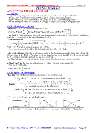 Website học tập miễn phí http://trungtamtainangtre.edu.vn Trang 109
GV: Đoàn Văn Lượng ĐT : 0915718188 - 0906848238 Email: doanvluong@gmail.com Trang 109
Một đầu bịt kín → b ớc s ng Hai đầu bịt kín → 1 b ớc s ng Hai đầu hở → ½ b ớc s ng
Chủ Đề 4: SÓNG ÂM
A.TÓM TẮT LÝ THUYẾT VỀ SÓNG ÂM
1. Sóng âm:
S ng âm là những s ng c tru ền trong môi tr ờng khí, lỏng, rắn.Tần số của s ng âm là tần số âm.
+Âm nghe được c tần số từ 16Hz đến 20000Hz và gâ ra cảm giác âm trong tai con ng ời.
+Hạ âm : Những s ng c học tần số nhỏ h n 16Hz gọi là s ng hạ âm, tai ng ời không nghe đ ợc
+siêu âm :Những s ng c học tần số lớn h n 20000Hz gọi là s ng siêu âm , tai ng ời không nghe đ ợc.
2. Các đặc tính vật lý của âm
a.Tần số âm: Tần số của của s ng âm cũng là tần số âm .
b.+ Cường độ âm:
W P
I= =
tS S
Cường độ âm tại 1 điểm cách nguồn một đoạn R: 2
P
I=
4 R
Với W (J), P (W) là năng l ợng, công suất phát âm của nguồn.S (m2
) là diện tích mặt vuông g c với ph ng
tru ền âm (với sóng cầu thì S là diện tích mặt cầu S=4πR2
)
+ Mức cường độ âm:
0
I
L(B) = lg
I
=>
0
I
10
I
L
 Hoặc
0
I
L(dB) =10.lg
I
=> 2 12 1 2 2
2 1
0 0 1 1
I I I I
L - L = lg lg lg 10
I I I I
L L
   
Với I0 = 10-12
W/m2
gọi là c ờng độ âm chuẩn ở f = 1000Hz
Đ n vị của mức c ờng độ âm là Ben (B), th ờng dùng đềxiben (dB): 1B = 10dB.
c.Âm cơ bản và hoạ âm : S ng âm do một nhạc cụ phát ra là tổng hợp của nhiều s ng âm phát ra cùng một lúc. Các
s ng nà c tần số là f, 2f, 3f, ….Âm c tần số f là hoạ âm c bản, các âm c tần số 2f, 3f, … là các hoạ âm thứ 2,
thứ 3, …. Tập hợp các hoạ âm tạo thành phổ của nhạc âm n i trên
-Đồ thị dao động âm : của cùng một nhạc âm do các nhạc cụ khác nhau phát ra thì hoàn toàn khác nhau.
d. Vận tốc truyền âm phụ thuộc vào môi tr ờng, do vậ khi tha đổi môi tr ờng tru ền âm thì:
+ f (và chu kì T) không đổi.
+ v tha đổi.
f
v
 tha đổi.
3. Các nguồn âm thường gặp:
+Dây đàn: Tần số do đàn phát ra (hai đầu dâ cố định  hai đầu là nút s ng)
( k N*)
2
v
f k
l
  . Ứng với k = 1  âm phát ra âm c bản c tần số 1
2
v
f
l

k = 2,3,4… c các hoạ âm bậc 2 (tần số 2f1), bậc 3 (tần số 3f1)…
+Ống sáo: Tần số do ống sáo phát ra (một đầu bịt kín (nút s ng), một đầu để hở (bụng s ng)
 ( một đầu là nút s ng, một đầu là bụng s ng)
(2 1) ( k N)
4
v
f k
l
   . Ứng với k = 0  âm phát ra âm c bản c tần số 1
4
v
f
l

k = 1,2,3… c các hoạ âm bậc 3 (tần số 3f1), bậc 5 (tần số 5f1)…
+ Trƣờng hợp sóng dừng trong ống( cộng hƣởng âm):
 