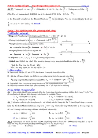 Website học tập miễn phí http://trungtamtainangtre.edu.vn Trang 11
GV: Đoàn Văn Lượng ĐT : 0915718188 - 0906848238 Email: doanvluong@gmail.com Trang 11
Bài 17: Tính đ ợc  = 4 cm ;
PQ

= 3,75 hay PQ = 3 + 0,75 ;  = 2.
PQ

= 7,5 hay  = 0,75.2 =
3
2

(Nhớ: Ứng với khoảng cách  thì độ lệch pha là 2 ; ứng với 0,75 thì  = 0,75.2 =
3
2

).
 dao động tại P sớm pha h n dao động tại Q một g c
3
2

ha dao động tại P trễ pha h n dao động tại Q một g c
2

.  Lúc uP = 1 cm = a thì uQ = 0. Chọn C
Dạng 2: Bài tập liên quan đến phương trình sóng:
1 –Kiến thức cần nhớ :
+Tổng quát: Nếu ph ng trình s ng tại nguồn O là )cos(0   tAu thì
+ Ph ng trình s ng tại M là
2
cos( )M
x
u A t

 

  .
* S ng tru ền theo chiều d ng của trục Ox thì:
uM = AMcos(t +  -
x
v
 ) = AMcos(t +  - 2
x


) t  x/v
* S ng tru ền theo chiều âm của trục Ox thì:
uM = AMcos(t +  +
x
v
 ) = AMcos(t +  + 2
x


)
+Lƣu ý: Đơn vị của , x, x1, x2,  và v phải tương ứng với nhau.
+Độ lệch pha: Độ lệch pha giữa 2 điểm nằm trên ph ng tru ền s ng cách nhau khoảng d là



d2

- Nếu 2 dao động cùng pha thì  k2
- Nếu 2 dao động ng ợc pha thì  )12(  k
2 –Phƣơng pháp :
B1: Tóm tắt đề: Đề cho gì?, hỏi gì? Và đổi các đ n vị sang các đ n vị hợp pháp
B2 : Xác lập mối quan hệ giữa các đại l ợng cho và đại l ợng tìm thông qua các công thức:
-Áp dụng công thức Ph ng trình s ng tại M là
2
cos( )M
x
u A t

 

  .
B3: Suy ra biểu thức xác định đại l ợng tìm theo các đại l ợng cho và các dữ kiện.
B4: Thực hiện tính toán để xác định giá trị đại l ợng tìm và lựa chọn câu trả lời đúng.
2-Các bài tập có hướng dẫn:
Bài 1: Một sợi dâ đàn hồi nằm ngang c điểm đầu O dao động theo ph ng đứng với biên độ A=5cm, T=0,5s. Vận
tốc tru ền s ng là 40cm/s. Viết ph ng trình s ng tại M cách O d=50 cm.
A. 5cos(4 5 )( )Mu t cm   B 5cos(4 2,5 )( )Mu t cm  
C. 5cos(4 )( )Mu t cm   D 5cos(4 25 )( )Mu t cm  
Bài 2: Một s ng c học tru ền theo ph ng Ox với biên độ coi nh không đổi. Tại O, dao động c dạng u = acosωt
(cm). Tại thời điểm M cách xa tâm dao động O là
1
3
b ớc s ng ở thời điểm bằng 0,5 chu kì thì l độ s ng c giá trị
là 5 cm?. Ph ng trình dao động ở M thỏa mãn hệ thức nào sau đâ :
A.
2
cos( )
3
Mu a t cm

  B. cos( )
3
Mu a t cm

 
C.
2
cos( )
3
Mu a t cm

  D. cos( )
3
Mu a t cm

  Chọn C
Bài 3. Một s ng c học tru ền dọc theo trục Ox c ph ng trình u=28cos(20x - 2000t) (cm), trong đ x là toạ độ
đ ợc tính bằng mét, t là thời gian đ ợc tính bằng giâ . Vận tốc tru ền s ng là
A. 334m/s B. 314m/s C. 331m/s D. 100m/s
O
x
M
x
M
x
O
x
 