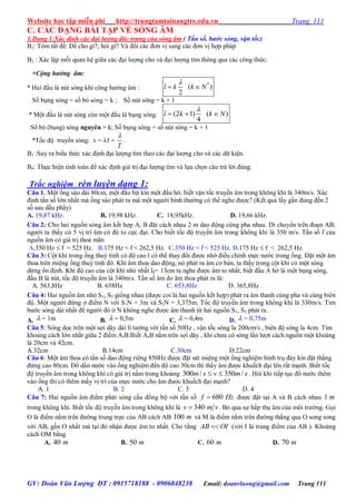 Website học tập miễn phí http://trungtamtainangtre.edu.vn Trang 111
GV: Đoàn Văn Lượng ĐT : 0915718188 - 0906848238 Email: doanvluong@gmail.com Trang 111
C. CÁC DẠNG BÀI TẬP VỀ SÓNG ÂM
1.Dạng 1:Xác định các đại lượng đăc trưng của sóng âm ( Tần số, bước sóng, vận tốc)
B1: Tóm tắt đề: Đề cho gì?, hỏi gì? Và đổi các đ n vị sang các đ n vị hợp pháp
B2 : Xác lập mối quan hệ giữa các đại l ợng cho và đại l ợng tìm thông qua các công thức:
+Cộng hưởng âm:
* Hai đầu là nút s ng khi công h ởng âm :
*
( )
2
l k k N

 
Số bụng s ng = số b s ng = k ; Số nút s ng = k + 1
* Một đầu là nút s ng còn một đầu là bụng s ng: (2 1) ( )
4
l k k N

  
Số b (bụng) s ng nguyên = k; Số bụng s ng = số nút sóng = k + 1
*Tốc độ tru ền s ng: v = f =
T

.
B3 :Suy ra biểu thức xác định đại l ợng tìm theo các đại l ợng cho và các dữ kiện.
B4: Thực hiện tính toán để xác định giá trị đại l ợng tìm và lựa chọn câu trả lời đúng.
Trắc nghiệm rèn luyện dạng 1:
Câu 1. Một ống sáo dài 80cm, một đầu bịt kín một đầu hở, biết vận tốc tru ền âm trong không khí là 340m/s. Xác
định tần số lớn nhất mà ống sáo phát ra mà một ng ời bình th ờng c thể nghe đ ợc? (Kết quả lấ gần đúng đến 2
số sau dấu phẩ )
A. 19,87 kHz. B. 19,98 kHz. C. 18,95kHz. D. 19,66 kHz.
Câu 2: Cho hai nguồn s ng âm kết hợp A, B đặt cách nhau 2 m dao động cùng pha nhau. Di chu ển trên đoạn AB,
ng ời ta thấ c 5 vị trí âm c độ to cực đại. Cho biết tốc độ tru ền âm trong không khí là 350 m/s. Tần số f của
nguồn âm c giá trị thoả mãn
A.350 Hz  f < 525 Hz. B.175 Hz < f < 262,5 Hz. C.350 Hz < f < 525 Hz. D.175 Hz  f < 262,5 Hz.
Câu 3: Cột khí trong ống thuỷ tinh c độ cao l c thể tha đổi đ ợc nhờ điều chỉnh mực n ớc trong ống. Đặt một âm
thoa trên miệng ống thuỷ tinh đ . Khi âm thoa dao động, n phát ra âm c bản, ta thấ trong cột khí c một s ng
dừng ổn định. Khi độ cao của cột khí nhỏ nhất l0= 13cm ta nghe đ ợc âm to nhất, biết đầu A hở là một bụng s ng,
đầu B là nút, tốc độ tru ền âm là 340m/s. Tần số âm do âm thoa phát ra là:
A. 563,8Hz B. 658Hz C. 653,8Hz D. 365,8Hz
Câu 4: Hai nguồn âm nhỏ S1, S2 giống nhau (đ ợc coi là hai nguồn kết hợp) phát ra âm thanh cùng pha và cùng biên
độ. Một ng ời đứng ở điểm N với S1N = 3m và S2N = 3,375m. Tốc độ tru ền âm trong không khí là 330m/s. Tìm
b ớc s ng dài nhất để ng ời đ ở N không nghe đ ợc âm thanh từ hai nguồn S1, S2 phát ra.
A.  = 1m B.  = 0,5m C.  = 0,4m D.  = 0,75m
Câu 5: S ng dọc trên một sợi dâ dài lí t ởng với tần số 50Hz , vận tốc s ng la 200cm/s , biên độ s ng la 4cm. Tìm
khoảng cách lớn nhất giữa 2 điểm A,B.Biết A,B nằm trên sợi dâ , khi ch a c s ng lần l ợt cách nguồn một khoảng
là 20cm và 42cm.
A.32cm B.14cm C.30cm D.22cm
Câu 6: Một âm thoa c tần số dao động riêng 850Hz đ ợc đặt sát miệng một ống nghiệm hình trụ đá kín đặt thẳng
đứng cao 80cm. Đổ dần n ớc vào ống nghiệm đến độ cao 30cm thì thấ âm đ ợc khuếch đại lên rất mạnh. Biết tốc
độ tru ền âm trong không khí c giá trị nằm trong khoảng smvsm /350/300  . Hỏi khi tiếp tục đổ n ớc thêm
vào ống thì c thêm mấ vị trí của mực n ớc cho âm đ ợc khuếch đại mạnh?
A. 1 B. 2 C. 3 D. 4
Câu 7: Hai nguồn âm điểm phát s ng cầu đồng bộ với tần số 680f Hz đ ợc đặt tại A và B cách nhau 1 m
trong không khí. Biết tốc độ tru ền âm trong không khí là 340v m s . Bỏ qua sự hấp thụ âm của môi tr ờng. Gọi
O là điểm nằm trên đ ờng trung trực của AB cách AB 100 m và M là điểm nằm trên đ ờng thẳng qua O song song
với AB, gần O nhất mà tại đ nhận đ ợc âm to nhất. Cho rằng AB OI (với I là trung điểm của AB ). Khoảng
cách OM bằng
A. 40 m B. 50 m C. 60 m D. 70 m
 