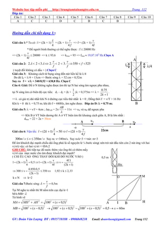 Website học tập miễn phí http://trungtamtainangtre.edu.vn Trang 112
GV: Đoàn Văn Lượng ĐT : 0915718188 - 0906848238 Email: doanvluong@gmail.com Trang 112
Đáp án:
Câu 1 Câu 2 Câu 3 Câu 4 Câu 5 Câu 6 Câu 7 Câu 8 Câu 9 Câu 10
A C C D C B C B
Hướng dẫn chi tiết dạng 1::
Giải câu 1:* Ta có : l = (2k + 1)
4

= (2k + 1)
f
v
4
=> f = (2k + 1)
l
v
4
* Để ng ời bình th ờng c thể nghe đ ợc : f  20000 Hz
=> (2k + 1)
l
v
4
 20000 => k  93,6 => kmax = 93 => fmax  19,87.103
Hz.Chọn A
Giải câu 2: 2. 2 3. 2. 2 3. 350 525
v v
f
f f
        
( tu ệt đối không c dấu = ) Chọn C
Giải câu 3: Khoảng cách từ bụng s ng đến nút liền kề là /4
Do đ l0 = /4 = 13cm => B ớc s ng  = 52 cm = 0,52m
Suy ra f = v/ = 340/0,52 = 638,8 Hz. Chọn C
Câu 4: Giải: Để ở N không nghe đ ợc âm thì tại N hai s ng âm ng ợc pha nhau,
tại N s ng âm c biên độ cực tiểu: d1 – d2 = (k +
2
1
) = 0,375m =>  =
12
75.0
k
.
=> c giá trị dài nhất khi N ở đ ờng cực tiểu thứ nhất k = 0 ; Đồng thời f = v/T > 16 Hz
Khi k = 0 thì  = 0,75 m; khi đ f = 440Hz, âm nghe đ ợc. Đáp án D:  = 0,75 m;
Giải câu 5:  = v/f = 4cm ; A,B = 2

AB
= 11 => uA và uB dđ ng ợc pha
=> Khi B ở VT biên d ng thì A ở VT biên âm thì khoảng cách giữa A, B là lớn nhất :
dmax = 22 + 2a = 30cm
Giải câu 6: Vận tốc:
f
v
klkl
4
)12(50
4
)12( 

smvsm /350/300  Suy ra: v=340m/s. Suy ra:k=3 =>nút: m=3
Để âm khuêch đại mạnh chiều dài ống phải là số ngu ên lẻ b ớc s ng( nên trừ nút đầu tiên còn 2 nút ứng với hai
vị trí) vậ : c hai vị trí =>ĐA:2
GHI CHÚ: khi tiếp tục đổ n ớc thêm vào ống thì c thêm mấ
vị trí của mực n ớc cho âm đ ợc khuếch đại mạnh?
( CHI ỀU CAO ỐNG THAY ĐỔI KHI ĐỔ NƯỚC VÀO )
v 4f.l
l (2k 1) 0,5 l (2k 1) v
4 4f (2k 1)
4.850.0,5
300 v 350 1,92 k 2,33
(2k 1)
k N k=2

       

      

 
Giải câu 7:B ớc s ng: 
f
v
 0,5m
Tại M nghe to nhất thì M nằm trên cực đại k=1
MA-MB= 
Từ hình vẽ
2222
)5,0(100  xAHMHMA
22
)5,0(100  xMB mxxx 605,0)5,0(100)5,0(100 2222

l0 /4
B
A
BA
MO
I H
a-a
A B
22cm
uA uB
0,5 m
đáy
 