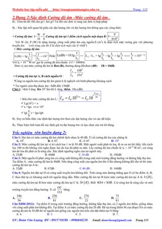 Website học tập miễn phí http://trungtamtainangtre.edu.vn Trang 113
GV: Đoàn Văn Lượng ĐT : 0915718188 - 0906848238 Email: doanvluong@gmail.com Trang 113
2.Dạng 2:Xác định Cường độ âm -Mức cường độ âm .
B1: Tóm tắt đề: Đề cho gì?, hỏi gì? Và đổi các đ n vị sang các đ n vị hợp pháp
B2 : Xác lập mối quan hệ giữa các đại l ợng cho và đại l ợng tìm thông qua các công thức:
+ Cường độ âm:
W P
I= =
tS S
Cường độ âm tại 1 điểm cách nguồn một đoạn R: 2
P
I=
4 R
Với W (J), P (W) là năng l ợng, công suất phát âm của nguồn.S (m2
) là diện tích mặt vuông g c với ph ng
tru ền âm (với sóng cầu thì S là diện tích mặt cầu S=4πR2
)
+ Mức cường độ âm:
0
I
L(B) = lg
I
=>
0
I
10
I
L
 Hoặc
0
I
L(dB) =10.lg
I
=> 2 12 1 2 2
2 1
0 0 1 1
I I I I
L - L = lg lg lg 10
I I I I
L L
   
Với I0 = 10-12
W/m2
gọi là c ờng độ âm chuẩn ở f = 1000Hz
Đ n vị của mức c ờng độ âm là Ben (B), th ờng dùng đềxiben (dB): 1B = 10dB.
+ Cƣờng độ âm tại A, B cách nguồn O :
2
2
OA
OB
I
I
B
A

*Càng xa nguồn âm c ờng độ âm giảm tỉ lệ nghịch với bình ph ng khoàng cách
* Tai ng ời cảm thụ đ ợc âm : 0dB đến 130dB
Chú ý: +Khi I tăng lên 10n
lần thì L tăng thêm 10n (dB)
+ Khi cho mức c ờng độ âm L:
( )
( )
( )
10
0 0.10 .10
dB
B
L
L
MI I I 
 Lg(10x
) = x
 a =lgx x=10a
 lg(
a
b
) = lga-lgb
B3 :Suy ra biểu thức xác định đại l ợng tìm theo các đại l ợng cho và các dữ kiện.
B4: Thực hiện tính toán để xác định giá trị đại l ợng tìm và lựa chọn câu trả lời đúng.
Trắc nghiệm rèn luyện dạng 2:
Câu 1: Hai âm c mức c ờng độ âm chênh lệch nhau là 40 dB. Tỉ số c ờng độ âm của chúng là
A. 102
. B. 4.103
. C. 4.102
. D. 104
.
Câu 2: Mức c ờng độ âm tại vị trí cách loa 1 m là 50 dB. Một ng ời xuất phát từ loa, đi ra xa n thì thấ : khi cách
loa 100 m thì không còn nghe đ ợc âm do loa đ phát ra nữa. Lấ c ờng độ âm chuẫn là I0 = 10-12
W/m2
, coi sóng
âm do loa đ phát ra là s ng cầu. Xác định ng ỡng nghe của tai ng ời nà .
A. 25dB B. 60dB C.10 dB . D. 100dB
Câu 3: Một nguồn O phát s ng âm c công suất không đổi trong một môi tr ờng đẳng h ớng và không hấp thụ âm.
Tại điểm A , mức c ờng độ âm là 40dB. Nếu tăng công suất của nguồn âm lên 4 lần nh ng không đổi tần số thi mức
c ờng độ âm tại A là :
A. 52dB B. 67dB C.46 dB . D. 160dB
Câu 4: Nguồn âm đặt tại O c công suất tru ền âm không đổi. Trên cùng nửa đ ờng thẳng qua O c ba điểm A, B,
C theo thứ tự c khoảng cách tới nguồn tăng dần. Mức c ờng độ âm tại B kém mức c ờng độ âm tại A là  b B ;
mức c ờng độ âm tại B h n mức c ờng độ âm tại C là  3b B . Biết 4 3OA OB . Coi s ng âm là s ng cầu và môi
tr ờng tru ền âm đẳng h ớng. Tỉ số
OA
OC
bằng:
A.
56
346
B.
81
256
C.
21
276
D.
81
75
Câu 5(ĐH-2012): Tại điểm O trong môi tr ờng đẳng h ớng, không hấp thụ âm, c 2 nguồn âm điểm, giống nhau
với công suất phát âm không đổi. Tại điểm A c mức c ờng độ âm 20 dB. Để tại trung điểm M của đoạn OA c mức
c ờng độ âm là 30 dB thì số nguồn âm giống các nguồn âm trên cần đặt thêm tại O bằng
A. 4. B. 3. C. 5. D. 7.
 