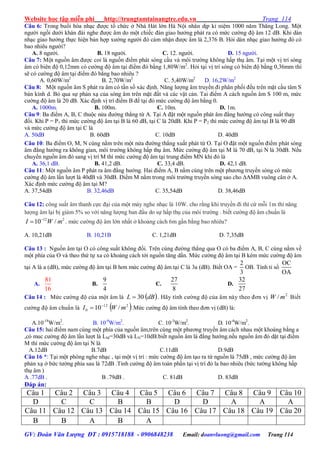 Website học tập miễn phí http://trungtamtainangtre.edu.vn Trang 114
GV: Đoàn Văn Lượng ĐT : 0915718188 - 0906848238 Email: doanvluong@gmail.com Trang 114
Câu 6: Trong buổi hòa nhạc đ ợc tổ chức ở Nhà Hát lớn Hà Nội nhân dịp kỉ niệm 1000 năm Thăng Long. Một
ng ời ngồi d ới khán đài nghe đ ợc âm do một chiếc đàn giao h ởng phát ra c mức c ờng độ âm 12 dB. Khi dàn
nhạc giao h ởng thực hiện bản hợp x ớng ng ời đ cảm nhận đ ợc âm là 2,376 B. Hỏi dàn nhạc giao h ởng đ c
bao nhiêu ng ời?
A. 8 ng ời. B. 18 ng ời. C. 12. ng ời. D. 15 ng ời.
Câu 7: Một nguồn âm đ ợc coi là nguồn điểm phát s ng cầu và môi tr ờng không hấp thụ âm. Tại một vị trí s ng
âm c biên độ 0,12mm c c ờng độ âm tại điểm đ bằng 1,80W/m2
. Hỏi tại vị trí s ng c biên độ bằng 0,36mm thì
sẽ c c ờng độ âm tại điểm đ bằng bao nhiêu ?
A. 0,60W/m2
B. 2,70W/m2
C. 5,40W/m2
D. 16,2W/m2
Câu 8: Một nguồn âm S phát ra âm c tần số xác định. Năng l ợng âm tru ền đi phân phối đều trên mặt cầu tâm S
bán kính d. Bỏ qua sự phản xạ của s ng âm trên mặt đất và các vật cản. Tai điểm A cách nguồn âm S 100 m, mức
c ờng độ âm là 20 dB. Xác định vị trí điểm B để tại đ mức c ờng độ âm bằng 0.
A. 1000m. B. 100m. C. 10m. D. 1m.
Câu 9: Ba điểm A, B, C thuộc nửa đ ờng thẳng từ A. Tại A đặt một nguồn phát âm đẳng h ớng c công suất tha
đổi. Khi P = P1 thì mức c ờng độ âm tại B là 60 dB, tại C là 20dB. Khi P = P2 thì mức c ờng độ âm tại B là 90 dB
và mức c ờng độ âm tại C là
A. 50dB B. 60dB C. 10dB D. 40dB
Câu 10: Ba điểm O, M, N cùng nằm trên một nửa đ ờng thẳng xuất phát từ O. Tại O đặt một nguồn điểm phát s ng
âm đẳng h ớng ra không gian, môi tr ờng không hấp thụ âm. Mức c ờng độ âm tại M là 70 dB, tại N là 30dB. Nếu
chu ển nguồn âm đ sang vị trí M thì mức c ờng độ âm tại trung điểm MN khi đ là
A. 36,1 dB. B. 41,2 dB. C. 33,4 dB. D. 42,1 dB.
Câu 11: Một nguồn âm P phát ra âm đẳng h ớng. Hai điểm A, B nằm cùng trên một ph ng tru ền s ng c mức
c ờng độ âm lần l ợt là 40dB và 30dB. Điểm M nằm trong môi tr ờng tru ền s ng sao cho ∆AMB vuông cân ở A.
Xác định mức c ờng độ âm tại M?
A. 37,54dB B. 32,46dB C. 35,54dB D. 38,46dB
Câu 12: công suất âm thanh cực đại của một má nghe nhạc là 10W. cho rằng khi tru ền đi thì cứ mỗi 1m thì năng
l ợng âm lại bị giảm 5% so với năng l ợng ban đầu do sự hấp thụ của môi tr ờng . biết c ờng độ âm chuẩn là
12 2
10 /I W m
 . mức c ờng độ âm lớn nhất ở khoảng cách 6m gần bằng bao nhiêu?
A. 10,21dB B. 10,21B C. 1,21dB D. 7,35dB
Câu 13 : Nguồn âm tại O c công suất không đổi. Trên cùng đ ờng thẳng qua O c ba điểm A, B, C cùng nằm về
một phía của O và theo thứ tự xa c khoảng cách tới nguồn tăng dần. Mức c ờng độ âm tại B kém mức c ờng độ âm
tại A là a (dB), mức c ờng độ âm tại B h n mức c ờng độ âm tại C là 3a (dB). Biết OA =
2
3
OB. Tính tỉ số
OC
OA
A.
81
16
B.
9
4
C.
27
8
D.
32
27
Câu 14 : Mức c ờng độ của một âm là  dBL 30 . Hã tính c ờng độ của âm nà theo đ n vị 2
/ mW Biết
c ờng độ âm chuẩn là  212
0 /10 mWI 
 .Mức c ờng độ âm tính theo đ n vị (dB) là:
A.10-18
W/m2
. B. 10-9
W/m2
. C. 10-3
W/m2
. D. 10-4
W/m2
.
Câu 15: hai điểm nam cùng một phía của nguồn âm,trên cùng một ph ng tru ền âm cách nhau một khoàng bằng a
,c muc c ờng độ âm lần l ợt là LM=30dB và LN=10dB.biết nguồn âm là đẳng h ớng.nếu nguồn âm đ dặt tại điểm
M thì mức c ờng độ âm tại N là
A.12dB B.7dB C.11dB D.9dB
Câu 16 *: Tại một phòng nghe nhạc , tại một vị trí : mức c ờng độ âm tạo ra từ nguồn là 75dB , mức c ờng độ âm
phản xạ ở bức t ờng phía sau là 72dB .Tinh c ờng độ âm toàn phần tại vị trí đ la bao nhiêu (bức t ờng không hấp
thụ âm )
A .77dB . B .79dB . C. 81dB D. 83dB
Đáp án:
Câu 1 Câu 2 Câu 3 Câu 4 Câu 5 Câu 6 Câu 7 Câu 8 Câu 9 Câu 10
D C C B B D D A A A
Câu 11 Câu 12 Câu 13 Câu 14 Câu 15 Câu 16 Câu 17 Câu 18 Câu 19 Câu 20
B B A B A
 