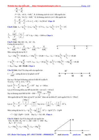 Website học tập miễn phí http://trungtamtainangtre.edu.vn Trang 116
GV: Đoàn Văn Lượng ĐT : 0915718188 - 0906848238 Email: doanvluong@gmail.com Trang 116
2
2
2
1
1
2
R
R
W
W

P = I1S1 với S1 = 4R1
2
; R1 là khoảng cách từ vị trí 1 đến nguồn âm
P = I2S2 Với S2 = 4R2
2
; R1 là khoảng cách từ vị trí 1 đến nguồn âm
122
1
2
2
2
2
2
1
1
2
99 II
a
a
R
R
I
I
 = 16,2W/m2
Chọn D
Câu 8: Giải: LA = lg
0I
IA
= 2; LB = lg
0I
IB
= 0  LA – LB = lg
B
A
I
I
= 2 
B
A
I
I
= 102
;
B
A
I
I
=
2
2
4
4
B
A
d
P
d
P


=
2






A
B
d
d
= 102
 dB = 10dA = 1000 m. Chọn A
Câu 9: Giải : Đặt AB = R1; AC = R2
C ờng độ âm tại B; C
IB1 = 2
1
1
4 R
P

; IC1 = 2
2
1
4 R
P

; IB2 = 2
1
2
4 R
P

; IC2 = 2
2
2
4 R
P

;
Mức c ờng độ âm tại B; C:
LB1 = 10lg
0
1
I
IB
= 60 dB; LC1 = 10lg
0
1
I
IC
= 20 dB => LB1 – LC1 = 10( lg
0
1
I
IB
- lg
0
1
I
IC
) = 40 dB
=> lg
1
1
C
B
I
I
= 4 => lg 2
1
2
2
R
R
= 4 (*) . LB2 – LC2 = 10( lg
0
2
I
IB
- lg
0
2
I
IC
) =10lg
2
2
C
B
I
I
= 10lg 2
1
2
2
R
R
= 40 dB
=> LC2 = LB2 – 40 = 50 dB . Chọn A
Câu 10 Giải : Gọi P là công suất của nguồn âm
I = 2
4 R
P

c ờng độ âm tỷ lệ nghịch với R2
Gọi m,n lần l ợt là khoảng cách từ O đến M và đến N
Ta có IM = 107
I0 và IN = 103
I0
Lại c 2
2
m
n
I
I
N
M
 Suy ra 4
2
2
10
m
n
hay n = 100.m
Lại c H là trung điểm của MN do đ OH = (m+n)/2 = 101m/2
Su ra khoảng cách MH là OH – OM =
2
99
2
101 m
m
m

Khi nguồn đặt tại M khảo sát tại H “coi nh ” khảo sát tại điểm H’ cách nguồn O là: h = 99m/2
Lại c 2
2
' m
h
I
I
H
M
 = 






2
2
2
99
m
m
2
2
99






Suy ra IH’= MI
2
99
2






=
2
99
2






.107
I0
Mức c ờng độ âm là: LH’ = lg
0
'
I
IH
= lg(
2
99
2






.107
) = lg(107
.22
) – 2.lg99
= 7 + 2lg2 -2lg99 = 3,61B Hay LH = 36,1 dB . Chọn A
Câu 11: Giải 1: Gọi P là công suất của nguồn âm
OA = R; OB = RB = R + r ; AB = AM = r OM = RM
RM
2
= R2
+ r2
.(1)
LA = 10lg
0I
I A
; LB = 10lg
0I
I B
; LM = 10lg
0I
IM

O

B
 M

A

N

H

M

O
H’


C

B

A
 