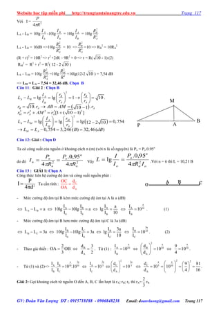 Website học tập miễn phí http://trungtamtainangtre.edu.vn Trang 117
GV: Đoàn Văn Lượng ĐT : 0915718188 - 0906848238 Email: doanvluong@gmail.com Trang 117
Với I = 2
4 R
P

LA - LB = 10lg
0I
I A
-10lg
0I
I B
= 10lg
B
A
I
I
= 10lg 2
2
A
B
R
R
LA - LB = 10dB =>10lg 2
2
A
B
R
R
= 10 => 2
2
A
B
R
R
=10 => RB
2
= 10RA
2
(R + r)2
= 10R2
=> r2
+2rR – 9R2
= 0 => r = R( 10 - 1) (2)
RM
2
= R2
+ r2
= R2
( 12 - 2 10 )
LA – LM = 10lg 2
2
A
M
R
R
=10lg 2
2
R
RM
=10lg(12-2 10 ) = 7,54 dB
=> LM = LA – 7,54 = 32,46 dB. Chọn B
Câu 11: Giải 2 : Chọn B
 
 
2
2 2 2 2 2
2
lg lg 1 10 .
10. .10 1
[1 ( 10 1) ]
lg lg lg 0,75412 2 10
0,754 3,246( ) 32,46( )
B BA
A B
A AB
B A A
M A A
A M
A M
M A
M A
r rI
L L
r rI
r r AB AM r
r r AM r
I r
L L
I r
L L B dB
   
        
   
    
    
   
       
   
    
Câu 12: Giải : Chọn D
Ta c công suất của nguồn ở khoảng cách n (m) (với n là số ngu ên) là Pn = Po.0.95n
do đ 22
4
95,0.
4 n
n
o
n
n
n
R
P
R
P
I

 Vậ
on
n
o
o IR
P
I
I
L 2
4
95,0.
lg

 .Với n = 6 thì L = 10,21 B
Câu 13 : GIẢI 1: Chọn A
Công thức liên hệ c ờng độ âm và công suất nguồn phát :
2
P
I
4πd
 Ta cần tính : C
A
dOC
OA d

- Mức c ờng độ âm tại B kém mức c ờng độ âm tại A là a (dB)
a
A B A A 10
A B
0 0 B B
I I I Ia
L L a 10lg 10lg a lg 10
I I I 10 I
          . (1)
- Mức c ờng độ âm tại B h n mức c ờng độ âm tại C là 3a (dB)
3a
CB B B 10
B C
0 0 C C
II I I3a
L L 3a 10lg 10lg 3a lg 10
I I I 10 I
          . (2)
- Theo giả thiết : B
A
d2 3
OA OB
3 d 2
   . Từ (1)
2a a a
A B10 10 10
B A
I d 9
: 10 10 10
I d 4
 
     
 
.
- Từ (1) và (2)=>
2a 3a 2a 2a
CA B A10 10 5 5
B C C A
dI I I
. 10 .10 10 10
I I I d
 
     
 
2 2a a
C 5 10
A
d 9 81
10 10
d 4 16
   
       
  
.
Giải 2: Gọi khoảng cách từ nguồn O đến A, B, C lần l ợt là rA; rB; rC thì rA=
3
2
rB
A
M
P
B
 