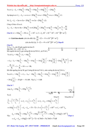 Website học tập miễn phí http://trungtamtainangtre.edu.vn Trang 118
GV: Đoàn Văn Lượng ĐT : 0915718188 - 0906848238 Email: doanvluong@gmail.com Trang 118
Ta có
1
2
2
1
2
2
1
0
2
0
1
21 lg20lg10lg10lg10lg10
r
r
r
r
I
I
I
I
I
I
LL 






Áp dụng ta c
2
3
lg20lg20lg20  a
r
r
a
r
r
aaLL
A
B
A
B
BA (1)
Và
B
C
B
C
CB
r
r
a
r
r
aaLL lg203lg2033  (2)
Công vế theo vế ta c :
16
81
2
3
lg4lglg20
2
3
lg20.4lg2044 
A
C
A
C
A
C
A
C
CA
r
r
r
r
r
r
r
r
aaLL
Câu 14 :  293123
0
3
00
/1010.1010.1030lg10 mWII
I
I
I
I
L 
 .
 Cách làm nhanh: (chỉ cho dB) Lấ 930
12 9 10
10

     2
/W m
(chỉ cho B) Lấ 9
3 12 9 10
     2
/W m Chọn B
Câu 15:
Vì LM > LN nên M gần nguồn âm h n N
Đặt OM = R → ON = R + a
Khi nguồn âm tại O, gọi c ờng độ âm tại M là I1, tại N là I2
Ta có LM = 10lg
0
1
I
I
; LN = 10lg
0
2
I
I
→ LM - LN = 10lg
0
1
I
I
- 10lg
0
2
I
I
= 10.lg
2
1
I
I
= 10.lg
2
1
2






R
R
= 20.lg 





1
2
R
R
= 20.lg 




 
1
1
R
aR
= 20
→ 101
11
1


R
a
R
aR
→ a = 9R1
Khi đặt nguồng âm tại M, gọi C ờng độ âm tại N là I3, mức c ờng đọ âm tại N là LN
/
Ta có L/
N = 10lg
0
3
I
I
→ L/
N - LM = 10lg
0
3
I
I
- 10lg
0
1
I
I
= 10.lg
1
3
I
I
= 10.lg
2
1






a
R
= 20.lg 





a
R1
= 20.lg 





9
1
= - 20.lg9 = - 19,1dB . Vậ LN
/
≈ 11dB
Câu 16 *:
Giải: 10lg 10lg
tp n px
tp
o o
I I I
L
I I

 
Ta có
2 2 2
2 2
0,3 0,3
2
1 2 10lg 1 2
10lg 1 2 75 72 3 1 2 10 10
n px px pxn
n px n px
px n n n
px px
n px n px
n n
r r r rI
I I L L
I r r r
r r
L L I I
r r
     
            
     
   
              
   
Vậ :
 
 
 
0,3
0,3
0,3
1 10
10lg 10lg 10lg 10lg 10lg 1 10
10lg 1 10 72 4,7643 76,7643 77
pxtp n px px
tp
o o o o
tp px
II I I I
L
I I I I
L L dB

     
       
Chọn A
t ờng
Nguồn M
S ng tới S ng phản xạ

O

M

N
 