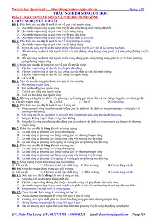 Website học tập miễn phí http://trungtamtainangtre.edu.vn Trang 119
GV: Đoàn Văn Lượng ĐT : 0915718188 - 0906848238 Email: doanvluong@gmail.com Trang 119
TRẮC NGHIỆM SÓNG CƠ HỌC
Phần 1: ĐAI CƢƠNG VỀ SÓNG VÀ PHƢƠNG TRÌNH SÓNG
I. TRẮC NGHIỆM LÝ THUYẾT
Bài 1: Phát biểu nào sau đâ là sai khi n i về quá trình tru ền s ng:
A. Quá trình tru ền s ng là quá trình tru ền dao động trong môi tr ờng đàn hồi
B. Quá trình tru ền s ng là quá trình tru ền năng l ợng
C. Quá trình tru ền s ng là quá trình tru ền pha dao động
D. Quá trình tru ền s ng là quá trình tru ền các phần tử vật chất.
Bài 2: Phát biểu nào sau đâ là sai khi n i về năng l ợng của s ng:
A. Quá trình tru ền s ng là quá trình tru ền năng l ợng
B. Trong khi s ng tru ền đi thì năng l ợng vẫn không tru ền đi vì n là đại l ợng bảo toàn.
C. Đối với s ng tru ền từ một nguồn điểm trên mặt phẳng, năng l ợng s ng giảm tỷ lệ với quãng đ ờng tru ền
sóng
D. Đối với s ng tru ền từ một nguồn điểm trong không gian, năng l ợng s ng giảm tỷ lệ với bình ph ng
quãng đ ờng tru ền s ng
Bài 3: Điều nào sau đâ là đúng khi n i về vận tốc tru ền s ng:
A. Vận tốc tru ền s ng là vận tốc tru ền pha dao động.
B. Vận tốc tru ền s ng là vận tốc dao động của các phần tử vật chất môi tr ờng
C. Vận tốc tru ền s ng là vận tốc dao động của nguồn s ng
D. Cả A và B
Bài 4: Vận tốc tru ền s ng phụ thuộc vào ếu tố nào sau đâ :
A. Môi tr ờng tru ền s ng.
B. Tần số dao độngcủa nguồn s ng
C. Chu kỳ dao động của nguồn s ng
D. Biên độ dao động của nguồn s ng
Bài 5: Khoảng cách giữa hai điểm trên ph ng tru ền s ng gần nhau nhất và dao động cùng pha với nhau gọi là:
A. Vận tốc tru ền s ng B. Chu kỳ C. Tần số D. B ớc s ng.
Bài 6: Phát biểu nào sau đâ là sai khi n i về s ng c :
A. S ng ngang là s ng mà ph ng dao động của các phần tử vật chất n i s ng tru ền qua vuông g c với
ph ng tru ền s ng
B. Khi s ng tru ền đi, các phần tử vật chất n i s ng tru ền qua cùng tru ền đi theo s ng.
C. S ng c không tru ền đ ợc trong chân không
D. S ng dọc là s ng mà ph ng dao động của các phần tử vật chất n i s ng tru ền qua trùng với ph ng
tru ền s ng
Bài 7: Điều nào sau đâ là đúng khi n i về s ng ngang
A. Là loại s ng c ph ng dao động nằm ngang
B. Là loại s ng c ph ng dao động vuông g c với ph ng tru ền s ng.
C. Là loại s ng c ph ng dao động song song với ph ng tru ền s ng
D. Là loại s ng c ph ng nằm ngang và vuông g c với ph ng tru ền s ng
Bài 8: Điều nào sau đâ là đúng khi n i về s ng dọc:
A. Là loại s ng c ph ng dao động nằm ngang
B. Là loại s ng c ph ng dao động vuông g c với ph ng tru ền s ng
C. Là loại s ng c ph ng dao động song song với ph ng tru ền s ng.
D. Là loại s ng c ph ng nằm ngang và vuông g c với ph ng tru ền s ng
Bài 9: S ng ngang tru ền đ ợc trong các môi tr ờng:
A. Rắn và khí B. Chất rắn và bề mặt chất lỏng. C. Rắn và lỏng D. Cả rắn, lỏng và khí
Bài 10: S ng dọc tru ền đ ợc trong các môi tr ờng:
A. Rắn và khí B. Chất rắn và bề mặt chất lỏng C. Rắn và lỏng D. Cả rắn, lỏng và khí.
Bài 11: Điều nào sau đâ là đúng khi n i về s ng c học:
A. S ng dọc chỉ tru ền đ ợc trong chất khí
B. Vận tốc tru ền s ng không phụ thuộc vào môi tr ờng mà phụ thuộc vào b ớc s ng
C. Quá trình tru ền s ng là quá trình tru ền các phần tử vật chất môi tr ờng từ n i nà đến n i khác
D. S ng tru ền trên mặt n ớc là s ng ngang.
Bài 12: Chọn câu sai. B ớc s ng  của s ng c học là:
A. Quãng đ ờng s ng tru ền đi trong thời gian 1 chu kỳ s ng
B. Khoảng cách ngắn nhất giữa hai điểm dao động cùng pha trên ph ng tru ền s ng
C. Quãng đ ờng s ng tru ền đi trong thời gian 1 giâ .
D. Hai lần khoảng cách ngắn nhất giữa hai điểm trên ph ng tru ền s ng dao động nghịch pha
 