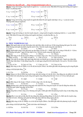 Website học tập miễn phí http://trungtamtainangtre.edu.vn Trang 120
GV: Đoàn Văn Lượng ĐT : 0915718188 - 0906848238 Email: doanvluong@gmail.com Trang 120
Bài 13: Trong môi tr ờng, s ng tru ền từ nguồn là u = a.cos( t ) (cm). Một điểm M trong môi tr ờng cách nguồn 1
đoạn x c ph ng trình:
A. uM = a cos 








x2
t B. uM = a cos 








x2
t .
C. uM = a cos 




 

x
2
t D. uM = a cos 




 

x
2
t
Bài 14: Trong môi tr ờng, s ng tru ền từ nguồn đến điểm M cách nguồn một đoạn x là uM = a.cos( t ) (cm).
Ph ng trình s ng tại nguồn là:
A. u0 = a cos 








x2
t . B. u0 = a cos 








x2
t
C. u0 = a cos 




 

x
2
t D. u0 = a cos 




 

x
2
t
Bài 15: Trong môi tr ờng c vận tốc tru ền s ng là v, s ng tru ền từ nguồn c ph ng trình là: u = a.cos( ft2 )
(cm). Một điểm M trong môi tr ờng cách nguồn một đoạn x c pha ban đầu M là:
A.
f.v
x.2
B. –
v
x.f.2
. C.
x
f.v.2
D.
v
x.f.2
II.. TRẮC NGHIỆM BÀI TẬP:
Bài 1: Một ng ời quan sát một chiếc phao trên mặt biển, thấ n nhô cao 10 lần trong khoảng thời gian 36s và đo
đ ợc khoảng cách giữa hai đỉnh s ng lân cận là 10m. Vận tốc tru ền s ng trên mặt biển là:
A. 2,5m/s. B. 2,8m/s C. 40m/s D. 36m/s
Bài 2: Nguồn phát s ng S trên mặt n ớc tạo dao động với tần số f = 100Hz, gâ ra các s ng c biên độ A = 0,4cm.
Biết khoảng cách giữa 7 ngợn lồi liên tiếp là 3cm. Vận tốc tru ền s ng trên mặt n ớc là:
A. 25cm/s B. 50cm/s. C. 100cm/s D. 150cm/s
Bài 3: Một s ng c tốc độ lan tru ền 240m/s và c b ớc s ng 3,2m. Tần số và chu kỳ của s ng là:
A. 100Hz và 0,01s B. 130Hz và 0,0077s C. 75Hz và 0,15s D. 75Hz và 0,013s.
Bài 4: Trên mặt hồ ên lặng, một ng ời dập dình một con thu ền tạo ra s ng trên mặt n ớc. Ng ời nà nhận thấ
thu ền thực hiện đ ợc 12 dao động trong 20s, và một ngọn s ng đã tới bờ cách thu ền 12m sau 6s. Tốc độ và b ớc
sóng là:
A. 1,7m/s và 3m B. 2m/s và 3,3m. C. 3,3m/s và 1,7m D. 2,3m/s và 3m
Bài 5: Một s ng c tần số 500Hz và c tốc độ lan tru ền 350m/s. hai điểm gần nhất trên ph ng tru ền s ng để giữa
chúng c độ lệch pha bằng
3

là:
A. 0,117m. B. 0,032m C. 0,23m D. 0,28m
Bài 6: S ng c c tần số 80Hz lan tru ền trong một môi tr ờng với vận tốc 4m/s. Dao động của các phần tử vật chất
tại hai điểm trên một ph ng tru ền s ng cách nguồn s ng những đoạn lần l ợt 31cm và 33,5cm, lệch pha g c:
A. rad
2

B. rad . C. 2 rad D. rad
3

Bài 7: Một s ng c tần số g c 110rad/s và b ớc s ng 1,8m. tốc độ s ng là:
A. 15,75m/s B. 20,1m/s C. 31,5m/s. D. 0,016m/s
Bài 8: Khoảng cách giữa hai bụng s ng n ớc trên mặt hồ là 9m. S ng lan tru ền với vận tốc bằng bao nhiêu nếu
trong thời gian 1phút s ng dập vào bờ 6lần?
A. 0,9m/s. B. 2/3 m/s C. 3/2m/s D. 54m/s
Bài 9: S ng biển c b ớc s ng 2,5m. Khoảng cách giữa 2 điểm gần nhất trên ph ng tru ền s ng và dao động cùng
pha là:
A. 0 B. 2,5m. C. 0,625m D. 1,25m
Bài 10: Đầu A của một sợi dâ đàn hồi dao động theo ph ng thẳng đứng với chu kỳ 4s. Biết vận tốc tru ền s ng
trên dâ là 0,2m/s. Khoảng cách giữa hai điểm gần nhau nhất dao động ng ợc pha là:
A. 1m B. 0,2m C. 0,4m. D. 2,5m
Bài 11: Một s ng c tần số 1000Hz và c tốc độ lan tru ền 200m/s. Hai điểm gần nhất trên ph ng tru ền s ng để
giữa chúng c độ lệch pha bằng
6

phải cách nhau một khoảng là:
A. 0,033m B. 0,017m. C. 0,23m D. 0,128m
 