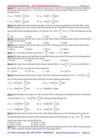 Website học tập miễn phí http://trungtamtainangtre.edu.vn Trang 122
GV: Đoàn Văn Lượng ĐT : 0915718188 - 0906848238 Email: doanvluong@gmail.com Trang 122
Bài 24: Một s ng c lan tru ền trên một ph ng tru ền s ng với vận tốc 1m/s. Ph ng trình s ng của một điểm O
trên ph ng tru ền s ng đ là u0 = 3cos t (cm;s). Ph ng trình s ng tại một điểm M nằm sau và cách O một
khoảng 25cm là:
A. )cm(
2
tcos3uM 




 
 B. )cm(
2
tcos3uM 




 

C. )cm(
4
tcos3uM 




 
 . D. )cm(
4
tcos3uM 




 

Bài 25: Một dâ đàn hồi rất dài c đầu S dao động với tần số f c giá trị trong khoảng từ 22Hz đến 26Hz và theo
ph ng vuông g c với sợi dâ . Vận tốc tru ền s ng trên dâ là 3m/s. Một điểm M trên dâ và cách S đoạn 28cm,
ng ời ta thấ M luôn dao động lệch pha so với S mọt g c
2
)1k2(

 với k  Z. Tần số dao động của sợi dâ
là:
A. 12Hz B. 24Hz . C. 32Hz D. 38Hz
Bài 26: S ng tru ền tại mặt chất lỏng với vận tốc tru ền s ng là 80cm/s, khoảng cách giữa hai gợn s ng liên tiếp là
4cm. Tần số của s ng là:
A. 2Hz B. 10Hz C. 20Hz. . D. 40Hz
Bài 27: Nguồn s ng trên mặt n ớc dao động với tần số 6Hz. Biết khoảng cách giữa 5 gợn s ng liên tiếp là 60cm.
Vận tốc tru ền s ng là:
A. 40cm/s B. 60cm/s C. 90cm/s. D. 100cm/s
Bài 27: TL: 5 gợn s ng c 4 b ớc s ng, do đ : cm15
4
60
 => v = s/cm90f 
Bài 28: Một ng ời quan sát một chiếc phao trên mặt biển thấ n nhô cao lên 5 lần trong 8s và thấ khoảng cách 2
ngọn s ng kề nhau là 0,2m. Vận tốc tru ền s ng là:
A. 10cm/s. B. 20cm/s C. 40cm/s D. 60cm/s
Bài 29: Một s ng c học c ph ng trình dao động tại một điểm M là u = 4cos(
6
t
6



) (cm;s). tại thời điểm t1 li
độ của M là 32 cm. Li độ của M sau đ 6s tiếp theo là:
A. – 32 cm. B. 32 cm C. –2cm D. 32 cm
Bài 30: S ng tru ền tại mặt chất lỏng với b ớc s ng 0,8cm. Ph ng trình dao động tại O là u0 = 10 cos 




 

2
t
mm. Ph ng trình dao động tại M cách O một đoạn 5,4cm theo ph ng tru ền s ng là:
A. mm
2
3
tcos10uM 




 
 B. mm
2
tcos10uM 




 

C. mm
2
tcos10uM 




 
 . D.  mmtcos10uM 
Bài 31: Một dao động tru ền s ng từ S tới M với vận tốc 60cm/s. Ph ng trình dao động tại M cách S một khoảng
2cm ở thời điểm t là cm
6
t10cosAuM 




 
 . Ph ng trình dao động tại S là:
A. cm
3
t10cosAuS 




 
 B. cm
6
t10cosAuS 




 

C. cm
2
t10cosAuS 




 
 . D. cm
3
t10cosAuS 




 

Bài 32: Một nguồn s ng O tru ền trên mặt n ớc. Điểm M trên mặt n ớc và cách O một khoảng 10cm. Chọn gốc
thời gian để pha ban đầu của nguồn O bằng 0 thì pha dao động của M vào thời điểm t là
3
5
t5M

 . Vận tốc
tru ền s ng và b ớc s ng c giá trị lần l ợt là:
A. 8cm/s và 12cm B. 30cm/s và 12cm .
C. 30cm/s và 24cm D. 45cm/s và 24cm
Bài 33: Đầu A của một dâ dài đàn hồi dao động theo ph ng thẳng đứng với tần số 5Hz. Vận tốc tru ền s ng trên
dâ là 40cm/s. khoảng cách giữa 2 điểm gần nhất dao động ng ợc pha là:
 