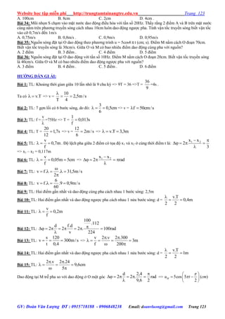 Website học tập miễn phí http://trungtamtainangtre.edu.vn Trang 123
GV: Đoàn Văn Lượng ĐT : 0915718188 - 0906848238 Email: doanvluong@gmail.com Trang 123
A. 100cm B. 8cm C. 2cm D. 4cm .
Bài 34: Mũi nhọn S chạm vào mặt n ớc dao động điều hòa với tần số 20Hz. Thấ rằng 2 điểm A và B trên mặt n ớc
cùng nằm trên ph ng tru ền s ng cách nhau 10cm luôn dao động ng ợc pha. Tính vận tốc tru ền s ng biết vận tốc
vào cỡ 0,7m/s đến 1m/s
A. 0,75m/s B. 0,8m/s . C. 0,9m/s D. 0,95m/s
Bài 35: Nguồn s ng đặt tại O dao động theo ph ng trình u = 5cos4 t (cm; s). Điểm M nằm cách O đoạn 70cm.
Biết vận tốc tru ền s ng là 30cm/s. Giữa O và M c bao nhiêu điểm dao động cùng pha với nguồn?
A. 2 điểm B. 3 điểm . C. 4 điểm D. 5 điểm
Bài 36: Nguồn s ng đặt tại O dao động với tần số 10Hz. Điểm M nằm cách O đoạn 20cm. Biết vận tốc tru ền s ng
là 40cm/s. Giữa O và M c bao nhiêu điểm dao động ng ợc pha với nguồn?
A. 3 điểm B. 4 điểm . C. 5 điểm . D. 6 điểm
HƢỚNG DẪN GI ẢI:
Bài 1: TL: Khoảng thời gian giữa 10 lần nhô là 9 chu kỳ => 9T = 36 =>T =
9
36
=4s .
Ta có T.v => v = s/m5,2
4
10
T


Bài 2: TL: 7 gợn lồi c 6 b ớc s ng, do đ : cm5,0
6
3
 => v = s/cm50f 
Bài 3: TL: f =

v
=75Hz => T = s013,0
f
1

Bài 4: TL: T = s7,1
12
20
 => v = s/m2
6
12
 => m3,3T.v 
Bài 5: TL: m7,0
f
v
 . Độ lệch pha giữa 2 điểm c tọa độ x1 và x2 ở cùng thời điểm t là:
3
xx
2 21 




=> x1 – x2 = 0,117m
Bài 6: TL: cm5m05,0
f
v
 => rad
xx
2 21




Bài 7: TL: s/m5,31.
2
.fv 



Bài 8: TL: s/m9,09.
60
6
.fv 
Bài 9: TL: Hai điểm gần nhất và dao động cùng pha cách nhau 1 b ớc s ng: 2,5m
Bài 10: TL: Hai điểm gần nhất và dao động ng ợc pha cách nhau 1 nửa b ớc s ng: d = m4,0
2
T.v
2


Bài 11: TL: m2,0
f
v

Bài 12: TL: rad100
224
112.
100
.2
v
d.f
2
d
2 


Bài 13: TL: s/m300
4,0
120
t
s
v  => m3
200
300.2v.2
f
v







Bài 14: TL: Hai điểm gần nhất và dao động ng ợc pha cách nhau 1 nửa b ớc s ng: d = m1
2
T.v
2


Bài 15: TL: cm6,9
5
24.2v.2







Dao động tại M trễ pha so với dao động ở O một g c rad
26,9
4,2
.2
d
2



 => 5cos 5 ( )
2
Mu t cm


 
  
 
 