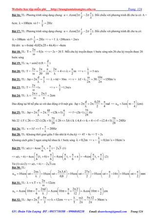 Website học tập miễn phí http://trungtamtainangtre.edu.vn Trang 124
GV: Đoàn Văn Lượng ĐT : 0915718188 - 0906848238 Email: doanvluong@gmail.com Trang 124
Bài 16: TL: Ph ng trình s ng dạng chung: cos(2 2 )
t x
u A
T
 

  . Đối chiếu với ph ng trình đã cho ta c : A =
6cm; cm100 và f = Hz2
T
1

Bài 17: TL: Ph ng trình s ng dạng chung: cos(2 2 )
t x
u A
T
 

  . Đối chiếu với ph ng trình đã cho ta c :
cm100 và f= Hz2
T
1
 => v = f.  =200cm/s = 2m/s
Độ dời: cm6)4.425.02,0sin(6u 
Bài 18: TL: s1,0
2
T 


 => t = 2s = 20.T. Mỗi chu kỳ tru ền đ ợc 1 b ớc s ng nên 20 chu kỳ tru ền đ ợc 20
b ớc s ng
Bài 19: TL: u0 = asin2 (ft +

d
)
Bài 20: TL: T = s
1020
22 





; m
2
4
2 



=> v = 

T
5 m/s
Bài 21: TL:
3
d
2



 =>  6d = 30m => v = f = s/m150
2
10
.30
2
. 






Bài 23: TL: T =

2
=1s => v =
T

=1,5m/s
Bài 24: TL: cm2
1.2v.2







Dao động tại M trễ pha so với dao động ở O một g c rad
42
25,0
.2
d
2



 => )cm(
4
tcos3uM 




 

Bài 25: TL:
2
)1k2(
v
fd
.2
d
2



 => f = (2k+1)
28
75
Hz
Mà 22 Hz24
28
75
)14.2(f4k4,4k6,326
28
75
)1k2(2226f 
Bài 26: TL: Hz20
v
ffv 


Bài 28: TL: Khoảng thời gian giữa 5 lần nhô là 4 chu kỳ => 4T = 8s => T = 2s
Khoảng cách giữa 2 ngọn s ng kề nhau là 1 b ớc s ng m2,0 => v = s/cm10s/m1,0
T


Bài 29: TL: u(t1) = 4cos(
6
t
6
1



) = 32 (1)
=> u(t1 + 6) = 4cos 




 















 


6
t
6
cos4
6
t
6
cos4
6
)6t(
6
111 (2)
Từ (1) và (2) => u(t1 + 6) = – 32 cm
Bài 30: TL:
mm
2
tcos1014
2
tcos10
2
27
tcos10
8,0
4,5.2
tcos10
x2
tcos10uM 




 













 





 









Bài 31: TL: cm12
2
.vT.v 



cm
2
t10cosA
12
2.2
6
t10cosA
d2
6
t10cosAuS 




 





 













Bài 32: TL: cm12
3
5d
2 



 => v = s/cm30
2
12.5
2
.
T








 