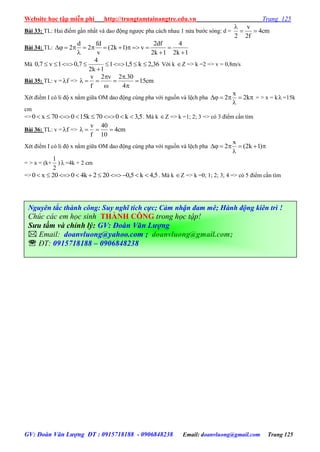 Website học tập miễn phí http://trungtamtainangtre.edu.vn Trang 125
GV: Đoàn Văn Lượng ĐT : 0915718188 - 0906848238 Email: doanvluong@gmail.com Trang 125
Bài 33: TL: Hai điểm gần nhất và dao động ng ợc pha cách nhau 1 nửa b ớc s ng: d = cm4
f2
v
2


Bài 34: TL:
1k2
4
1k2
df2
v)1k2(
v
fd
2
d
2






Mà 36,2k5,11
1k2
4
7,01v7,0 

 Với k Z => k =2 => v = 0,8m/s
Bài 35: TL: v = f => cm15
4
30.2v2
f
v







Xét điểm I c li độ x nằm giữa OM dao động cùng pha với nguồn và lệch pha 

 k2
x
2 = > x = k =15k
cm
=> 5,3k070k15070x0  . Mà k Z => k =1; 2; 3 => c 3 điểm cần tìm
Bài 36: TL: v = f => cm4
10
40
f
v

Xét điểm I c li độ x nằm giữa OM dao động cùng pha với nguồn và lệch pha 

 )1k2(
x
2
= > x = (k+
2
1
)  =4k + 2 cm
=> 5,4k5,0202k4020x0  . Mà k Z => k =0; 1; 2; 3; 4 => c 5 điểm cần tìm
Nguyên tắc thành công: Suy nghĩ tích cực; Cảm nhận đam mê; Hành động kiên trì !
Chúc các em học sinh THÀNH CÔNG trong học tập!
Sưu tầm và chỉnh lý: GV: Đoàn Văn Lượng
 Email: doanvluong@yahoo.com ; doanvluong@gmail.com;
 ĐT: 0915718188 – 0906848238
 