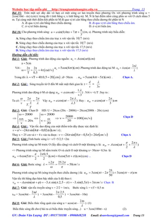 Website học tập miễn phí http://trungtamtainangtre.edu.vn Trang 13
GV: Đoàn Văn Lượng ĐT : 0915718188 - 0906848238 Email: doanvluong@gmail.com Trang 13
Bài 15: Trên một sợi dâ dài vô hạn c một s ng c lan tru ền theo ph ng Ox với ph ng trình s ng u =
2cos(10πt - πx) (cm) ( trong đ t tính bằng s; x tính bằng m). M, N là hai điểm nằm cùng phía so với O cách nhau 5
m. Tại cùng một thời điểm khi phần tử M đi qua vị trí cân bằng theo chiều d ng thì phần tử N
A. đi qua vị trí cân bằng theo chiều d ng. B. đi qua vị trí cân bằng theo chiều âm.
C. ở vị trí biên d ng. D. ở vị trí biên âm.
Bài 16: Cho ph ng trình s ng: )
3
π
7π4,0sin(  txau  (m, s). Ph ng trình nà biểu diễn:
A. S ng chạ theo chiều âm của trục x với vận tốc 710 (m/s)
B. S ng chạ theo chiều d ng của trục x với vận tốc 710 (m/s)
C. S ng chạ theo chiều d ng của trục x với vận tốc 17,5 (m/s)
D. S ng chạ theo chiều âm của trục x với vận tốc 17,5 (m/s)
Hướng dẫn chi tiết:
Bài 1: Giải: Ph ng trình dao động của nguồn: cos( )( )ou A t cm
Với :
 
a 5cm
2 2
4 rad/ s
T 0,5

 
    
5cos(4 )( )ou t cm .Ph ng trình dao động tai M:
2
cos( )M
d
u A t



 
Trong đ :  vT 40.0,5 20 cm    ;d= 50cm . 5cos(4 5 )( )Mu t cm   . Chọn A.
Bài 2: Giải : S ng tru ền từ O đến M mất một thời gian là :t =
d
v
=
3v

Ph ng trình dao động ở M c dạng:
1.
cos ( )
.3
Mu a t
v

  .Với v =/T .Suy ra :
Ta có:
2 2
.
v
T
T
  
 
  Vậ
2 .
cos( )
.3
Mu a t
 


  Hay :
2
cos( )
3
Mu a t cm

 
Bài 3: Giải: Chọn D HD: U = 28cos (20x – 2000t) = 28cos(2000t – 20x) (cm)
 
2000 2000
2000
v 100 m / sx
2020x v
v 20
    
 
      
   
Chọn D
Bài 4: Giải : Vận tốc dao động của một điểm trên dâ đ ợc xác định là:
  )/(02,04sin24' scmxtuv   ;
Tha x = 25 cm và t = 4 s vào ta đ ợc :    scmv /245,016sin24   Chọn A
Bài 5: Giải :Tính b ớc s ng = v/f =5/2,5 =2m
Ph ng trình s ng tại M tr ớc O (lấ dấu cộng) và cách O một khoảng x là:
2
cos( )
2
  M
x
u A t
 


=> Ph ng trình s ng tại M nằm tr ớc O và cách O một khoảng x= 50cm= 0,5m là:
2 0,5
6cos(5 )( ) 6cos(5 )( )
2 2
    Mu t cm t cm
 
   (cm) . Chọn D
Bài 6: Giải: B ớc s ng:
.2 25.2
50 /
v
cm s
 

 
  
Ph ng trình s ng tại M (s ng tru ền theo chiều d ng ) là:
25
3cos( 2 ) 3cos( )
50
Mu t t cm      
Vận tốc thì bằng đạo hàm bậc nhất của li độ theo t:
. sin( ) 3. .sin( .2,5 ) 3.sin(1,5 ) 3 /Mv A t cm s                Chọn B
Bài 7: Giải: vận tốc tru ền s ng v = 2/2 = 1m/s; B ớc s ng  = v/f = 0,5 m
xM = 3cos(4πt -

d2
) = 3cos(4πt -
5,0
5,2.2
) = 3cos(4πt - 10π)
Bài 8: Giải: Biểu thức tổng quát của s ng u = acos(t -

x2
) (1)
Biểu thức s ng đã cho ( bài ra c biểu thức tru ền s ng...) u = 3cos(100πt - x) (2).
 