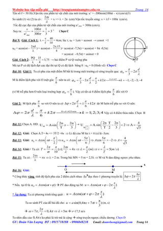 Website học tập miễn phí http://trungtamtainangtre.edu.vn Trang 14
GV: Đoàn Văn Lượng ĐT : 0915718188 - 0906848238 Email: doanvluong@gmail.com Trang 14
Tần số f = 50 Hz;Vận tốc của phần tử vật chất của môi tr ờng: u’ = -300πsin(100πt – x) (cm/s)(3)
So sánh (1) và (2) ta có :

x2
= x =>  = 2π (cm).Vận tốc tru ền s ng: v = f = 100π (cm/s).
Tốc độ cực đại của phần tử vật chất của môi tr ờng u’max = 300π (cm/s).
Suy ra: 1
max
3
3
1
300
100
'




u
v
Chọn C
Bài 9: Giải Cách 1:
v 40
f 10
   = 4cm; lúc t, uP = 1cm = acosωt → cosωt =1
uQ = acos(ωt -
2 d

) = acos(ωt -
2 .15
4

)= acos(ωt -7,5π) = acos(ωt + 8π -0,5π)
= acos(ωt - 0,5π) = asinωt = 0
Giải Cách 2:
PQ 15
3,75
4
 

→ hai điểm P và Q vuông pha
Mà tại P c độ lệch đạt cực đại thi tại Q c độ lệch bằng 0 : uQ = 0 (Hình vẽ) Chọn C
Bài 10: Giải 1: Ta có pha của một điểm M bất kì trong môi tr ờng có sóng truyền qua: 2
3
M
d
 

 
M là điểm lệch pha với O một góc
6

nên ta có: 0 425
2 1; 2; 3; 4
3 2
d
M
d
k k
 
  

 
          
(vì M trễ pha h n O nên loại tr ờng hợp
6
M

  ). Vậy có tất cả 4 điểm lệch pha
6

đối với O
Giải 2: M lệch pha
6

so với O nên ta có 2 2
6
d
k

  

     do M luôn trễ pha so với O nên:
0 425
2 2 1;2;3;4
6
d mmd
k k

  

 
      Vậ c 4 điểm thỏa mãn. Chọn B
Bài 11: Chọn A. HD:
M
2n 2n
U Asin .t
T 3
 
  
 

 
 
 
 
     
 
T
M
2
2n T 2n 4
U A.sin . 2 A
T 2 3 3
Bài 12: Giải: Chọn A.T= 4s => 3T/2 =6s  Li độ của M lúc t + 6 (s) là -3cm.
Bài 13: Giải: 0
5 5 4
cos cos cos 2
2 6 6 3
Mu A t u A t A A
  
 
   
            
   
Bài 14: Giải:+ Ta có: )/(5)(
2
4
2
);(
10
2
sm
T
vmx
x
sT 






Bài 15: Ta có :
2 x

= x   = 2 m. Trong bài MN = 5 m = 2,5  M và N dao động ngược pha nhau.
Bài 16: Giải:
* Công thức vàng tính độ lệch pha của 2 điểm cách nhau x dọc theo 1 ph ng tru ền là: 2
x
 


 
* Nếu tại O là cos( )Ou A t    PT dao động tại M : cos( 2 )
x
u A t  

  
* Áp dụng: Ta c ph ng trình tổng quát : cos( 2 )
x
u A t  

  
Ta so sánh PT của đề bài đã cho: )
3
π
7π4,0sin(  txau  (m, s)

2
7 , 0,4 5m

   

     v=17,5 m/s
Ta nhìn dấu của 0,4 x ko phải là trừ mà là cộng  s ng tru ền ng ợc chiều d ng. Chọn D
P
1
Q
O M
x
x
 