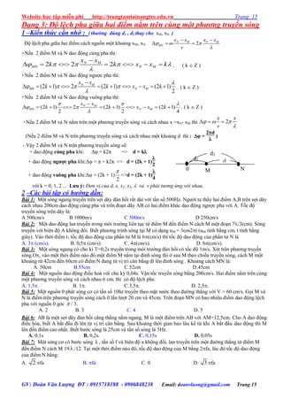 Website học tập miễn phí http://trungtamtainangtre.edu.vn Trang 15
GV: Đoàn Văn Lượng ĐT : 0915718188 - 0906848238 Email: doanvluong@gmail.com Trang 15
d1
0 N
N
d
d2
M
Dạng 3: Độ lệch pha giữa hai điểm nằm trên cùng một phương truyền sóng
1 –Kiến thức cần nhớ : (thường dùng d1 , d2 thay cho xM, xN )
Độ lệch pha giữa hai điểm cách nguồn một khoảng xM, xN: 2N M N M
MN
x x x x
v
  

 
  
+Nếu 2 điểm M và N dao động cùng pha thì:
2 2 2N M
MN N M
x x
k k x x k    


       . ( k  Z )
+Nếu 2 điểm M và N dao động ng ợc pha thì:
(2 1) 2 (2 1) (2 1)
2
N M
MN N M
x x
k k x x k

   


          . ( k  Z )
+Nếu 2 điểm M và N dao động vuông pha thì:
(2 1) 2 (2 1) (2 1)
2 2 4
N M
MN N M
x x
k k x x k
  
 


          . ( k  Z )
+Nếu 2 điểm M và N nằm trên một ph ng tru ền s ng và cách nhau x =xN- xM thì: 2
x x
v
  

  
(Nếu 2 điểm M và N trên ph ng tru ền s ng và cách nhau một khoảng d thì :  =
2d

)
- Vậ 2 điểm M và N trên ph ng tru ền s ng sẽ:
+ dao động cùng pha khi: Δφ = k2π => d = k
+ dao động ngƣợc pha khi:Δφ = π + k2π => d = (2k + 1)

2
+ dao động vuông pha khi:Δφ = (2k + 1)
2

=>d = (2k + 1)

4
với k = 0, 1, 2 ... Lƣu ý: Đơn vị của d, x, x1, x2,  và v phải tương ứng với nhau.
2 –Các bài tập có hướng dẫn:
Bài 1: Một s ng ngang tru ền trên sợi dâ đàn hồi rất dài với tần số 500Hz. Ng ời ta thấ hai điểm A,B trên sợi dâ
cách nhau 200cm dao động cùng pha và trên đoạn dâ AB c hai điểm khác dao động ng ợc pha với A. Tốc độ
tru ền s ng trên dâ lả:
A 500cm/s B 1000m/s C 500m/s D 250cm/s
Bài 2: Một dao động lan tru ền trong môi tr ờng liên tục từ điểm M đến điểm N cách M một đoạn 7/3(cm). Sóng
tru ền với biên độ A không đổi. Biết ph ng trình s ng tại M c dạng uM = 3cos2t (uM tính bằng cm, t tính bằng
giâ ). Vào thời điểm t1 tốc độ dao động của phần tử M là 6(cm/s) thì tốc độ dao động của phần tử N là
A. 3 (cm/s). B. 0,5 (cm/s). C. 4(cm/s). D. 6(cm/s).
Bài 3: Một s ng ngang c chu kì T=0,2s tru ền trong môi tr ờng đàn hồi c tốc độ 1m/s. Xét trên ph ng tru ền
s ng Ox, vào một thời điểm nào đ một điểm M nằm tại đỉnh s ng thì ở sau M theo chiều tru ền s ng, cách M một
khoảng từ 42cm đến 60cm c điểm N đang từ vị tri cân bằng đi lên đỉnh s ng . Khoảng cách MN là:
A. 50cm B.55cm C.52cm D.45cm
Bài 4: Một nguồn dao động điều hoà với chu kỳ 0,04s. Vận tốc tru ền s ng bằng 200cm/s. Hai điểm nằm trên cùng
một ph ng tru ền s ng và cách nhau 6 cm, thì c độ lệch pha:
A. 1,5. B. 1. C.3,5. D. 2,5.
Bài 5: Một nguồn 0 phát s ng c c tần số 10hz tru ền theo mặt n ớc theo đ ờng thẳng với V = 60 cm/s. Gọi M và
N là điểm trên ph ng tru ền s ng cách 0 lần l ợt 20 cm và 45cm. Trên đoạn MN c bao nhiêu điểm dao động lệch
pha với nguồn 0 g c  / 3.
A. 2 B. 3 C. 4 D. 5
Bài 6: AB là một sợi dâ đàn hồi căng thẳng nằm ngang, M là một điểm trên AB với AM=12,5cm. Cho A dao động
điều hòa, biết A bắt đầu đi lên từ vị trí cân bằng. Sau khoảng thời gian bao lâu kể từ khi A bắt đầu dao động thì M
lên đến điểm cao nhất. Biết b ớc s ng là 25cm và tần số s ng là 5Hz.
A. 0,1s B. 0,2s. C. 0,15s D. 0,05s
Bài 7: Một s ng c c b ớc s ng  , tần số f và biên độ a không đổi, lan tru ền trên một đ ờng thẳng từ điểm M
đến điểm N cách M 19  /12. Tại một thời điểm nào đ , tốc độ dao động của M bằng 2fa, lúc đ tốc độ dao động
của điểm N bằng:
A. 2 fa B. fa C. 0 D. 3 fa
 