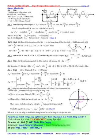 Website học tập miễn phí http://trungtamtainangtre.edu.vn Trang 16
GV: Đoàn Văn Lượng ĐT : 0915718188 - 0906848238 Email: doanvluong@gmail.com Trang 16
Hướng dẫn chi tiết:
Bài 1: Giải:
Trên hình vẽ ta thấ giữa A và B
co chiều dài 2 b ớc s ng :
AB= 2 => = AB/2 =100cm =1m
Tốc độ s ng tru ền trên dây là:
v= .f =1.500=500m/s .Chọn C
Bài 2: Giải: Ph ng trình s ng tai N: uN = 3cos(2t-
3
72 


) = 3cos(2t-
3
14
) = 3cos(2t-
3
2
)
Vận tốc của phần tử M, N: vM = u’M = -6sin(2t) (cm/s)
vN =u’N = - 6sin(2t -
3
2
) = -6(sin2t.cos
3
2
- cos2t sin
3
2
) = 3sin2t (cm/s)
Khi tốc độ của M: vM= 6(cm/s) => sin(2t)  =1
Khi đ tốc độ của N: vN= 3sin(2t)  = 3 (cm/s). Chọn A
Bài 3: Giải: Khi điểm M ở đỉnh s ng, điểm N ở vị trí cân bằng đang đi lên, theo hình vẽ thì khoảng cách MN
MN =
4
3
 + k với k = 0; 1; 2; ...Với  = v.T = 0,2m = 20cm
42 < MN =
4
3
 + k < 60 => 2,1 – 0,75 < k < 3 – 0,75 => k = 2. Do đ MN = 55cm. Chọn B
Bài 4: Giải: Chọn A HD: 200.0,04 8( )VT cm    .đô lệch ch pha: 2 2 6
1,5 ( )
8
d
rad
 
 

   
Bài 5: Giải: -Độ lệch pha của nguồn 0 và điểm cách n một khoảng d là :



d2

-Để lệch pha  /3 thì
3
2

  k 16
6
 kkd

 vì:  3,71,34520 kd c 4 điểm
Bài 6: Giải: Có =25 cm ; f=5Hz ; v=125 cm/s
A M
M
2 d
u a cos(10 t ) u a cos(10 t ) a cos(10 t )
2 2 2
d 12,5
t 0,1 k 0,25 k 0t t
v 125
u a k 3 3
3 3 t t 0,15
cos(10 t ) 1 10 t k2 5 20 20
2 2
   
            

 
           
       
                  
Bài 7: Dùng trục Ou biểu diễn pha dao động của M ở thời điểm t (vec t qua của M)
Tại thời điểm t, điểm M c tốc độ dao động M bằng 2fa
M ở vị trí cân bằng (hình vẽ): MN =
19 7
d = 1
12 12
  
 Ở thời điểm t: N trễ pha h n M một g c :  =
d 7
2
6

 

Qua ng ợc chiều kim đồng hồ một g c
7
6

ta đ ợc véc t qua của N
Chiếu lên trục Ou/
ta có u/
N = /
max
1
u
2
=
1
2 fa
2
 = fa. Chọn B
Nếu M ở vị trí cân bằng đi theo chiều d ng thì tốc độ của N cũng c kết quả nh trên.
A B
2l
4

2


l = λ
M N
lấ k=0

N
O u
M
u/
Nguyên tắc thành công: Suy nghĩ tích cực; Cảm nhận đam mê; Hành động kiên trì !
Chúc các em học sinh THÀNH CÔNG trong học tập!
Sưu tầm và chỉnh lý: GV: Đoàn Văn Lượng
 Email: doanvluong@yahoo.com ; doanvluong@gmail.com;
 ĐT: 0915718188 – 0906848238
 