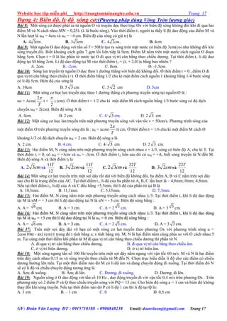 Website học tập miễn phí http://trungtamtainangtre.edu.vn Trang 17
GV: Đoàn Văn Lượng ĐT : 0915718188 - 0906848238 Email: doanvluong@gmail.com Trang 17
Dạng 4: Biên độ, ly độ sóng cơ:(Phương pháp dùng Vòng Tròn lượng giác)
Bài 8: Một s ng c đ ợc phát ra từ nguồn O và tru ền dọc theo trục Ox với biên độ s ng không đổi khi đi qua hai
điểm M và N cách nhau MN = 0,25 ( là b ớc s ng). Vào thời điểm t1 ng ời ta thấ li độ dao động của điểm M và
N lần l ợt là uM = 4cm và uN = 4 cm. Biên độ của s ng c giá trị là
A. 4 3cm. B. 3 3cm . C. 4 2cm. D. 4cm.
Bài 9: Một nguồn O dao động với tần số f = 50Hz tạo ra s ng trên mặt n ớc c biên độ 3cm(coi nh không đổi khi
s ng tru ền đi). Biết khoảng cách giữa 7 gợn lồi liên tiếp là 9cm. Điểm M nằm trên mặt n ớc cách nguồn O đoạn
bằng 5cm. Chọn t = 0 là lúc phần tử n ớc tại O đi qua vị trí cân bằng theo chiều d ng. Tại thời điểm t1 li độ dao
động tại M bằng 2cm. Li độ dao động tại M vào thời điểm t2 = (t1 + 2,01)s bằng bao nhiêu ?
A. 2cm. B. -2cm. C. 0cm. D. -1,5cm.
Bài 10: S ng lan tru ền từ nguồn O dọc theo 1 đ ờng thẳng với biên độ không đổi. Ở thời điểm t = 0 , điểm O đi
qua vị trí cân bằng theo chiều (+). Ở thời điểm bằng 1/2 chu kì một điểm cách nguồn 1 khoảng bằng 1/4 b ớc s ng
c li độ 5cm. Biên độ của s ng là
A. 10cm B. 5 3 cm C. 5 2 cm D. 5cm
Bài 11: Một s ng c học lan tru ền dọc theo 1 đ ờng thẳng c ph ng tru ền s ng tại nguồn O là :
uo = Acos(
T
2
t +
2

) (cm). Ở thời điểm t = 1/2 chu kì một điểm M cách nguồn bằng 1/3 b ớc s ng c độ dịch
chu ển uM = 2(cm). Biên độ s ng A là
A. 4cm. B. 2 cm. C. 4/ 3 cm. D. 2 3 cm
Bài 12: Một s ng c học lan tru ền trên một ph ng tru ền s ng với vận tốc v = 50cm/s. Ph ng trình s ng của
một điểm O trên ph ng tru ền s ng đ là : u0 = acos(
T
2
t) cm. Ở thời điểm t = 1/6 chu kì một điểm M cách O
khoảng /3 c độ dịch chu ển uM = 2 cm. Biên độ s ng a là
A. 2 cm. B. 4 cm. C. 4/ 3 cm D. 2 3 cm.
Bài 13: Hai điểm M, N cùng nằm trên một ph ng tru ền s ng cách nhau x = λ/3, s ng c biên độ A, chu kì T. Tại
thời điểm t1 = 0, có uM = +3cm và uN = -3cm. Ở thời điểm t2 liền sau đ c uM = +A, biết s ng tru ền từ N đến M.
Biên độ s ng A và thời điểm t2 là
A. cm32 và
12
11T
B. cm23 và
12
11T
C. cm32 và
12
22T
D. cm23 và
12
22T
Bài 14: Một s ng c lan tru ền trên một sợi dâ rất dài với biên độ không đổi, ba điểm A, B và C nằm trên sợi dâ
sao cho B là trung điểm của AC. Tại thời điểm t1, li độ của ba phần tử A, B, C lần l ợt là – 4,8mm; 0mm; 4,8mm.
Nếu tại thời điểm t2, li độ của A và C đều bằng +5,5mm, thì li độ của phần tử tại B là
A. 10,3mm. B. 11,1mm. C. 5,15mm. D. 7,3mm.
Bài 15: Hai điểm M, N cùng nằm trên một ph ng tru ền s ng cách nhau /3. Tại thời điểm t, khi li độ dao động
tại M là uM = + 3 cm thì li độ dao động tại N là uN = - 3 cm. Biên độ s ng bằng :
A. A = 6 cm. B. A = 3 cm. C. A = 2 3 cm. D. A = 3 3 cm.
Bài 16: Hai điểm M, N cùng nằm trên một ph ng tru ền s ng cách nhauHai điểm M, N cùng nằm trên một ph ng tru ền s ng cách nhau /3. Tại thời điểm t, khi li độ dao động/3. Tại thời điểm t, khi li độ dao động
tại M là utại M là uMM = +3 cm thì li độ dao động tại N là u= +3 cm thì li độ dao động tại N là uNN == 00 ccmm.. Biên độ s ng bằngBiên độ s ng bằng ::
A. A = 6 cm.. BB.. AA == 33 ccmm.. C. A = 2 3 cm.. DD.. A = 3 3 cm..
Bài 17: Trên một sợi dâ dài vô hạn c một s ng c lan tru ền theo ph ng Ox với ph ng trình s ng u =
2cos(10πt - πx) (cm) ( trong đ t tính bằng s; x tính bằng m). M, N là hai điểm nằm cùng phía so với O cách nhau 5
m. Tại cùng một thời điểm khi phần tử M đi qua vị trí cân bằng theo chiều d ng thì phần tử N
A. đi qua vị trí cân bằng theo chiều d ng. B. đi qua vị trí cân bằng theo chiều âm.
C. ở vị trí biên d ng. D. ở vị trí biên âm.
Bài 18: Một s ng ngang tần số 100 Hz tru ền trên một sợi dâ nằm ngang với vận tốc 60 m/s. M và N là hai điểm
trên dâ cách nhau 0,15 m và s ng tru ền theo chiều từ M đến N. Chọn trục biểu diễn li độ cho các điểm c chiều
d ng h ớng lên trên. Tại một thời điểm nào đ M c li độ âm và đang chu ển động đi xuống. Tại thời điểm đ N
sẽ c li độ và chiều chu ển động t ng ứng là
A. Âm; đi xuống. B. Âm; đi lên. C. D ng; đi xuống. D. D ng; đi lên.
Bài 19: Nguồn s ng ở O dao động với tần số 10 Hz , dao động tru ền đi với vận tốc 0,4 m/s trên ph ng Ox . Trên
ph ng nà c 2 điểm P và Q theo chiều tru ền s ng với PQ = 15 cm. Cho biên độ s ng a = 1 cm và biên độ không
tha đổi khi s ng tru ền. Nếu tại thời điểm nào đ P c li độ 1 cm thì li độ tại Q là:
A. 1 cm B. – 1 cm C. 0 D. 0,5 cm
 