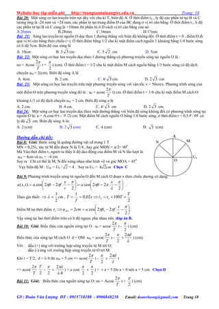 Website học tập miễn phí http://trungtamtainangtre.edu.vn Trang 18
GV: Đoàn Văn Lượng ĐT : 0915718188 - 0906848238 Email: doanvluong@gmail.com Trang 18
Bài 20: Một s ng c lan tru ền trên sợi dâ với chu kì T, biên độ A. Ở thời điểm t0 , l độ các phần tử tại B và C
t ng ứng là -24 mm và +24 mm; các phần tử tại trung điểm D của BC đang ở vị trí cân bằng. Ở thời điểm t1, li độ
các phần tử tại B và C cùng là +10mm thì phần tử ở D cách vị trí cân bằng của n
A.26mm B.28mm C.34mm D.17mm
Bài 21: S ng lan tru ền từ nguồn O dọc theo 1 đ ờng thẳng với biên độ không đổi. Ở thời điểm t = 0 , điểm O đi
qua vị trí cân bằng theo chiều (+). Ở thời điểm bằng 1/2 chu kì một điểm cách nguồn 1 khoảng bằng 1/4 b ớc s ng
c li độ 5cm. Biên độ của sóng là
A. 10cm B. 5 3 cm C. 5 2 cm D. 5cm
Bài 22: Một s ng c học lan tru ền dọc theo 1 đ ờng thẳng c ph ng tru ền s ng tại nguồn O là :
uo = Acos(
T
2
t +
2

) (cm). Ở thời điểm t = 1/2 chu kì một điểm M cách nguồn bằng 1/3 b ớc s ng c độ dịch
chu ển uM = 2(cm). Biên độ s ng A là
A. 4cm. B. 2 cm. C. 4/ 3 cm. D. 2 3 cm
Bài 23: Một s ng c học lan tru ền trên một ph ng tru ền s ng với vận tốc v = 50cm/s. Ph ng trình s ng của
một điểm O trên ph ng tru ền s ng đ là : u0 = acos(
T
2
t) cm. Ở thời điểm t = 1/6 chu kì một điểm M cách O
khoảng /3 c độ dịch chu ển uM = 2 cm. Biên độ s ng a là
A. 2 cm. B. 4 cm. C. 4/ 3 cm D. 2 3 cm.
Bài 24: Một s ng c học lan tru ền dọc theo một đ ờng thẳng với biên độ s ng không đổi c ph ng trình s ng tại
nguồn O là: u = A.cos( t -  /2) cm. Một điểm M cách nguồn O bằng 1/6 b ớc s ng, ở thời điểm t = 0,5 / có
l độ 3 cm. Biên độ s ng A là:
A. 2 (cm) B. 2 3 (cm) C. 4 (cm) D. 3 (cm)
Hướng dẫn chi tiết:
Bài 8: Giải: B ớc s ng là quãng đ ờng vật cđ trong 1 T
MN = 0,25, tức từ M đến đ ợc N là T/4 , ha g c MON = π/2= 900
Mà Vào thời điểm t1 ng ời ta thấ li độ dao động của điểm M và N lần l ợt là
uM = 4cm và uN = 4 cm.
Su ra Chỉ c thể là M, N đối xứng nhau nh hình vẽ và g c MOA = 450
Vạ biên độ M : UM = U0 / 2 = 4 . Suy ra UO = 4 2cm. Chọn C
Bài 9: Ph ng trình tru ền s ng từ nguồn O đến M cách O đoạn x theo chiều d ng c dạng:













2
.22cos.
2
.22cos.),(





x
fta
v
x
fftatxu .
Theo giả thiết: cm
2
3
  ,
2
10002,0
1
12
T
Ttts
f
T 
Điểm M tai thời điểm 






2
.22cos.2: 111


v
x
fftacmut M .
Vậ s ng tại hai thời điểm trên c li độ ng ợc pha nhau nên .đáp án B.
Bài 10: Giải: Biểu thức của nguồn s ng tại O: u0 = acos(
T
2
t -
2

) (cm)
Biểu thức của s ng tại M cách O d = OM uM = acos(
T
2
t -
2

±

d2
) (cm)
Với : dấu (+) ứng với tr ờng hợp s ng tru ền từ M tới O;
dấu (-) ứng với tr ờng hợp s ng tru ền từ O tới M
Khi t = T/2; d = /4 thì uM = 5 cm => acos(
T
2
t -
2

±

d2
)
=> acos(
T
2
2
T
-
2

±
4.
2


) = a cos(
2

±
2

) = ± a = 5 Do a > 0 nên a = 5 cm. Chọn D
Bài 11: Giải: Biểu thức của nguồn s ng tại O: uo = Acos(
T
2
t +
2

) (cm).
MN
O
U0
A
 