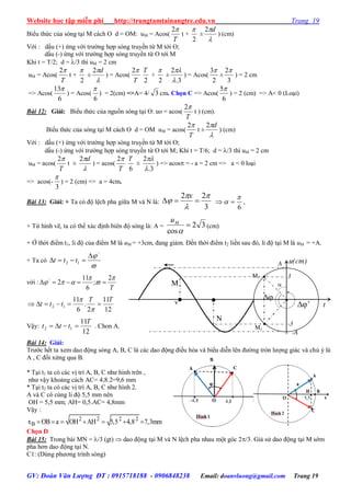 Website học tập miễn phí http://trungtamtainangtre.edu.vn Trang 19
GV: Đoàn Văn Lượng ĐT : 0915718188 - 0906848238 Email: doanvluong@gmail.com Trang 19
Biểu thức của s ng tại M cách O d = OM: uM = Acos(
T
2
t +
2

±

d2
) (cm)
Với : dấu (+) ứng với tr ờng hợp s ng tru ền từ M tới O;
dấu (-) ứng với tr ờng hợp s ng tru ền từ O tới M
Khi t = T/2; d = /3 thì uM = 2 cm
uM = Acos(
T
2
t +
2

±

d2
) = Acos(
T
2
2
T
+
2

±
3.
2


) = Acos(
2
3
±
3
2
) = 2 cm
=> Acos(
6
13
) = Acos(
6

) = 2(cm) =>A= 4/ 3 cm. Chọn C => Acos(
6
5
) = 2 (cm) => A< 0 (Loại)
Bài 12: Giải: Biểu thức của nguồn s ng tại O: uo = acos(
T
2
t ) (cm).
Biểu thức của s ng tại M cách O d = OM uM = acos(
T
2
t ±

d2
) (cm)
Với : dấu (+) ứng với tr ờng hợp s ng tru ền từ M tới O;
dấu (-) ứng với tr ờng hợp s ng tru ền từ O tới M; Khi t = T/6; d = /3 thì uM = 2 cm
uM = acos(
T
2
t ±

d2
) = acos(
T
2
6
T
±
3.
2


) => acos = - a = 2 cm => a < 0 loại
=> acos(-
3

) = 2 (cm) => a = 4cm.
Bài 13: Giải: + Ta c độ lệch pha giữa M và N là:
3
22 


 
x
6

  ,
+ Từ hình vẽ, ta c thể xác định biên độ s ng là: A = 32
cos


Mu
(cm)
+ Ở thời điểm t1, li độ của điểm M là uM = +3cm, đang giảm. Đến thời điểm t2 liền sau đ , li độ tại M là uM = +A.
+ Ta có

/
12

 ttt
với :
T




2
;
6
11
2/

12
11
2
.
6
11
12
TT
ttt 


Vậ :
12
11
12
T
ttt  . Chon A.
Bài 14: Giải:
Tr ớc hết ta xem dao động s ng A, B, C là các dao động điều hòa và biểu diễn lên đ ờng tròn l ợng giác và chú ý là
A , C đối xứng qua B.
* Tại t1 ta c các vị trí A, B, C nh hình trên ,
nh vậ khoảng cách AC= 4,8.2=9,6 mm
* Tại t2 ta c các vị trí A, B, C nh hình 2.
A và C c cùng li độ 5,5 mm nên
OH = 5,5 mm; AH= 0,5.AC= 4,8mm
Vậ :
2 2 2 2
Bx OB a OH AH 5,5 4,8 7,3mm      
Chọn D
Bài 15: Trong bài MN = /3 (gt)  dao động tại M và N lệch pha nhau một g c 2/3. Giả sử dao động tại M sớm
pha h n dao động tại N.
C1: (Dùng ph ng trình s ng)
t

M
M2
M1
u(cm)
N
A
3
-3

’
-A
v
 
