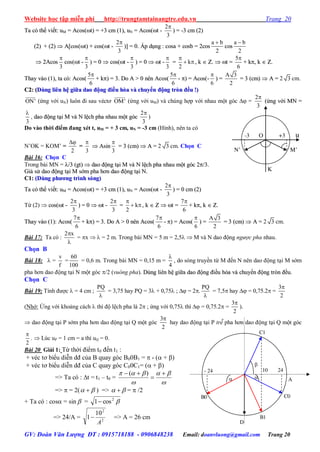 Website học tập miễn phí http://trungtamtainangtre.edu.vn Trang 20
GV: Đoàn Văn Lượng ĐT : 0915718188 - 0906848238 Email: doanvluong@gmail.com Trang 20
TTaa ccóó tthhểể vviiếếtt:: uuMM == AAccooss((tt)) == ++33 ccmm ((11)),, uuNN == AAccooss((tt --
2
3

)) == --33 ccmm ((22))
((22)) ++ ((22))  AA[[ccooss((tt)) ++ ccooss((tt --
2
3

))]] == 00.. ÁÁpp ddụụnngg :: ccoossaa ++ ccoossbb == 22ccooss
a b
2

ccooss
a b
2

 22AAccooss
3

ccooss((tt --
3

)) == 00  ccooss((tt --
3

)) == 00  tt --
3

== k
2

  ,, kk  ZZ..  tt ==
5
6

++ kk,, kk  ZZ..
TThhaayy vvààoo ((11)),, ttaa ccóó:: AAccooss((
5
6

++ kk)) == 33.. DDoo AA >> 00 nnêênn AAccooss((
5
6

-- )) == AAccooss((--
6

)) ==
A 3
2
== 33 ((ccmm))  AA == 2 3 cm.
CC22:: ((DDùùnngg lliiêênn hhệệ ggiiữữaa ddaaoo đđộộnngg đđiiềềuu hhòòaa vvàà cchhuuyyểểnn đđộộnngg ttrròònn đđềềuu !!))
ON' (ứng với uN) luôn đi sau véct OM' (ứng với uM) và chúng hợp với nhau một g c  =
2
3

((ứứnngg vvớớii MMNN ==
3

, ddaaoo đđộộnngg ttạạii MM vvàà NN llệệcchh pphhaa nnhhaauu mmộộtt ggóócc
2
3

)
Do vào thời điểm đang xét t, uM = + 3 cm, uN = -3 cm (Hình), nên ta có
N’OK = KOM’ =
2

=
3

 AAssiinn
3

== 33 ((ccmm))  AA == 2 3 cm. Chọn C
Bài 16: Chọn C
Trong bài MN = //33 ((ggtt))  ddaaoo đđộộnngg ttạạii MM vvàà NN llệệcchh pphhaa nnhhaauu mmộộtt ggóócc 22//33..
GGiiảả ssửử ddaaoo đđộộnngg ttạạii MM ssớớmm pphhaa hhơơnn ddaaoo đđộộnngg ttạạii NN..
CC11:: ((DDùùnngg pphhưươơnngg ttrrììnnhh ssóónngg))
TTaa ccóó tthhểể vviiếếtt:: uuMM == AAccooss((tt)) == ++33 ccmm ((11)),, uuNN == AAccooss((tt --
2
3

)) == 00 ccmm ((22))
Từ (2)  ccooss((tt --
2
3

)) == 00  tt --
2
3

== k
2

  ,, kk  ZZ  tt ==
7
6

++ kk,, kk  ZZ..
TThhaayy vvààoo ((11)):: AAccooss((
7
6

++ kk)) == 33.. DDoo AA >> 00 nnêênn AAccooss((
7
6

-- )) == AAccooss((
6

)) ==
A 3
2
== 33 ((ccmm))  AA == 2 3 cm.
Bài 17: Ta có :
2 x

= x   = 2 m. Trong bài MN = 5 m = 2,5  M và N dao động ngược pha nhau.
Chọn B
Bài 18:  =
v
f
=
60
100
= 0,6 m. Trong bài MN = 0,15 m =
4

, do s ng tru ền từ M đến N nên dao động tại M sớm
pha h n dao động tại N một g c /2 (vuông pha). DDùùnngg lliiêênn hhệệ ggiiữữaa ddaaoo đđộộnngg đđiiềềuu hhòòaa vvàà cchhuuyyểểnn đđộộnngg ttrròònn đđềềuu..
Chọn C
Bài 19: Tính đ ợc  = 4 cm ;
PQ

= 3,75 hay PQ = 3 + 0,75 ;  = 2.
PQ

= 7,5 hay  = 0,75.2 =
3
2

(Nhớ: Ứng với khoảng cách  thì độ lệch pha là 2 ; ứng với 0,75 thì  = 0,75.2 =
3
2

).
 dao động tại P sớm pha h n dao động tại Q một g c
3
2

ha dao động tại P trễ pha h n dao động tại Q một g c
2

.  Lúc uP = 1 cm = a thì uQ = 0.
Bài 20 Giải 1: Từ thời điểm t0 đến t1 :
+ véc t biểu diễn dđ của B qua g c B00B1 =  - ( + )
+ véc t biểu diễn dđ của C qua g c C00C1= ( + )
=> Ta có : t = t1 – t0 =



 

 )(
=>  = 2(   ) =>   =  /2
+ Ta có : cos = sin  = 2
cos1
=> 24/A = 2
2
10
1
A
 => A = 26 cm
O u-3 +3
N’ M’
K
- 24 2410
A
B0
B1
C1
C0
 

D
 