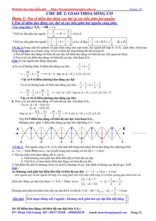 Website học tập miễn phí http://trungtamtainangtre.edu.vn Trang 22
GV: Đoàn Văn Lượng ĐT : 0915718188 - 0906848238 Email: doanvluong@gmail.com Trang 22
CHỦ ĐỀ 2: GIAO THOA SÓNG CƠ
Dạng 1: Tìm số điểm dao động cực đại và cực tiểu giữa hai nguồn:
I.Tìm số điểm dao động cực đại và cục tiểu giữa hai nguồn cùng pha:
+Các công thức: (  1 2S S AB )
* Số Cực đại giữa hai nguồn:
l l
k
 
   và kZ.
* Số Cực tiểu giữa hai nguồn:
1 1
2 2
l l
k
 
     và k Z.Hay 0,5 (k Z)     
l l
k
 
+Ví dụ 1:Trong một thí nghiệm về giao thoa s ng trên mặt n ớc, hai nguồn kết hợp S1 và S2 cách nhau 10cm dao
động cùng pha và có b ớc s ng 2cm.Coi biên độ s ng không đổi khi tru ền đi.
a.Tìm Số điểm dao động với biên độ cực đại, Số điểm dao động với biên độ cực tiểu quan sát đ ợc.
b.Tìm vị trí các điểm dao động với biên độ cực đại trên đoạn S1S2 .
Giải: Vì các nguồn dao động cùng pha,
a.Ta c số đ ờng hoặc số điểm dao động cực đại:
l l
k
 
  
=>
10 10
2 2
k   =>-5< k < 5 . Suy ra: k = 0;  1;2 ;3; 4 .
- Vậy có 9 số điểm (đƣờng) dao động cực đại
-Ta c số đ ờng hoặc số điểm dao động cực tiểu:
1 1
2 2
l l
k
 
    
=>
10 1 10 1
2 2 2 2
k     => -5,5< k < 4,5 . Suy ra: k = 0;  1;2 ;3; 4; - 5 .
-Vậy có 10 số điểm (đƣờng) dao động cực tiểu
b. Tìm vị trí các điểm dao động với biên độ cực đại trên đoạn S1S2 .
- Ta có: d1+ d2 = S1S2 (1)
d1- d2 = S1S2 (2)
-Suy ra: d1 = 1 2
2 2
S S k
 =
10 2
2 2
k
 = 5+ k với k = 0;  1;2 ;3; 4
-Vậ Có 9 điểm dao động với biên độ cực đại trên đoạn S1S2 .
-Khỏang cách giữa 2 điểm dao động cực đại liên tiếp bằng /2 = 1cm.
+Ví dụ 2: Hai nguồn s ng c S1 và S2 trên mặt chất lỏng cách nhau 20cm dao động theo ph ng trình
tuu 40cos421  (cm,s) , lan tru ền trong môi tr ờng với tốc độ v = 1,2m/s .
1/ Xét các điểm trên đoạn thẳng nối S1 với S2 .
a. Tính khoảng cách giữa hai điểm liên tiếp c biên độ cực đại .
b. Trên S1S2 c bao nhiêu điểm dao động với biên độ cực đại .
2/ Xét điểm M cách S1 khoảng 12cm và cách S2 khoảng 16 cm. Xác định số đ ờng cực đại đi qua S2M.
Giải :
1a/ Khoảng cách giữa hai điểm liên tiếp có biên độ cực đại:  = v.T =v.2/ = 6 (cm)
- Hai nguồn này là hai nguồn kết hợp (và cùng pha) nên trên mặt chất lỏng sẽ có hiện tượng giao thoa nên các
điểm dao động cực đại trên đoạn l = S1S2 = 20cm sẽ c :





kdd
ldd
12
12
 lkd
2
1
2
1
1   .
Khoảng cách giữa hai điểm liên tiếp cực đại thứ k và thứ (k+1) là :
2
1)1(1

  kk ddd = 3 (cm).
Ghi nhớ: Trên đoạn thẳng nối 2 nguồn , khoảng cách giữa hai cực đại liên tiếp bằng
2

1b/ Số điểm dao động với biên độ cực đại trên S1S2 :
A

0 1 3 5-1-3-5
B

 