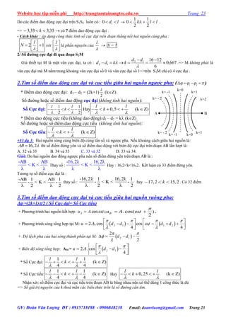 Website học tập miễn phí http://trungtamtainangtre.edu.vn Trang 23
GV: Đoàn Văn Lượng ĐT : 0915718188 - 0906848238 Email: doanvluong@gmail.com Trang 23
Do các điểm dao động cực đại trên S1S2 luôn có : ld  10  llk 
2
1
2
1
0  .
=> 33,333,3  k  có 7 điểm dao động cực đại .
- Cách khác : áp dụng công thức tính số cực đại trên đoạn thẳng nối hai nguồn cùng pha :
12 





l
N với 




l
là phần nguyên của

l
 N = 7
2/ Số đƣờng cực đại đi qua đoạn S2M
Giả thiết tại M là một vân cực đại, ta có : 667,0
6
121612
12 






dd
kkdd .=> M không phải là
vân cực đại mà M nằm trong khoảng vân cực đại số 0 và vân cực đại số 1=>trên S2M chỉ c 4 cực đại .
2.Tìm số điểm dao động cực đại và cục tiểu giữa hai nguồn ngược pha: ( 1 2       )
* Điểm dao động cực đại: d1 – d2 = (2k+1)
2

(kZ)
Số đ ờng hoặc số điểm dao động cực đại (không tính hai nguồn):
Số Cực đại:
1 1
2 2
l l
k
 
     Hay 0,5 (k Z)     
l l
k
 
* Điểm dao động cực tiểu (không dao động):d1 – d2 = k (kZ)
Số đ ờng hoặc số điểm dao động cực tiểu (không tính hai nguồn):
Số Cực tiểu: (k Z)    
l l
k
 
+Ví dụ 3: Hai nguồn s ng cùng biên độ cùng tần số và ng ợc pha. Nếu khoảng cách giữa hai nguồn là:
16,2AB  thì số điểm đứng ên và số điểm dao động với biên độ cực đại trên đoạn AB lần l ợt là:
A. 32 và 33 B. 34 và 33 C. 33 và 32 D. 33 và 34.
Giải: Do hai nguồn dao động ng ợc pha nên số điểm đứng ên trên đoạn AB là :
-AB AB
< K <
λ λ
Tha số :
-16,2λ 16,2λ
< K <
λ λ
Hay : 16,2<k<16,2. Kết luận c 33 điểm đứng ên.
T ng tự số điểm cực đại là :
-AB 1 AB 1
- < K < -
λ 2 λ 2
tha số :
-16,2λ 1 16,2λ 1
- < K < -
λ 2 λ 2
hay 17,2 15,2k . C 32 điểm
3.Tìm số điểm dao động cực đại và cực tiểu giữa hai nguồn vuông pha:
 =(2k+1)/2 ( Số Cực đại= Số Cực tiểu)
+ Ph ng trình hai nguồn kết hợp: tAuA .cos.  ;

 .cos( . )
2
Bu A t .
+ Ph ng trình s ng tổng hợp tại M:    2 1 1 22. .cos cos .
4 4
u A d d t d d
   

 
   
        
   
+ Độ lệch pha của hai sóng thành phần tại M:  2 1
2
2
d d
 


   
+ Biên độ sóng tổng hợp: AM =  
 

 
   
 
2 12. . cos
4
u A d d
* Số Cực đại:
1 1
(k Z)
4 4
      
l l
k
 
* Số Cực tiểu:
1 1
(k Z)
4 4
      
l l
k
 
Hay 0,25 (k Z)     
l l
k
 
Nhận xét: số điểm cực đại và cực tiểu trên đoạn AB là bằng nhau nên c thể dùng 1 công thức là đủ
=> Số giá trị nguyên của k thoả mãn các biểu thức trên là số đường cần tìm.
A B
k=1
k=2
k= -1
k= - 2
k=0
k=0
k=1
k= -1
k= - 2
 